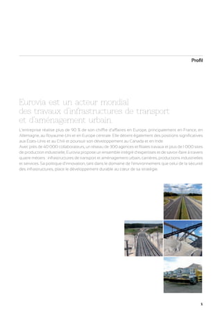 Profil

Eurovia est un acteur mondial
des travaux d’infrastructures de transport
et d’aménagement urbain.
L’entreprise réalise plus de 90 % de son chiffre d’affaires en Europe, principalement en France, en
Allemagne, au Royaume-Uni et en Europe centrale. Elle détient également des positions significatives
aux États-Unis et au Chili et poursuit son développement au Canada et en Inde.
Avec près de 40 000 collaborateurs, un réseau de 300 agences et filiales travaux et plus de 1 000 sites
de production industrielle, Eurovia propose un ensemble intégré d’expertises et de savoir-faire à travers
quatre métiers : infrastructures de transport et aménagement urbain, carrières, productions industrielles
et services. Sa politique d’innovation, tant dans le domaine de l’environnement que celui de la sécurité
des infrastructures, place le développement durable au cœur de sa stratégie.

1

 