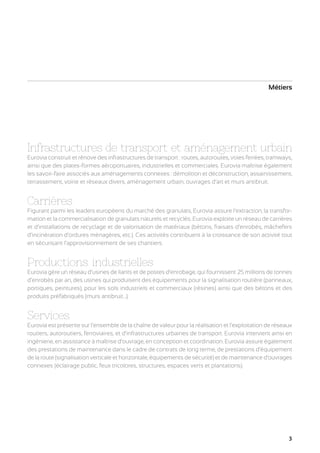 Métiers

Infrastructures de transport et aménagement urbain
Eurovia construit et rénove des infrastructures de transport : routes, autoroutes, voies ferrées, tramways,
ainsi que des plates-formes aéroportuaires, industrielles et commerciales. Eurovia maîtrise également
les savoir-faire associés aux aménagements connexes : démolition et déconstruction, assainissement,
terrassement, voirie et réseaux divers, aménagement urbain, ouvrages d’art et murs antibruit.

Carrières

Figurant parmi les leaders européens du marché des granulats, Eurovia assure l’extraction, la transformation et la commercialisation de granulats naturels et recyclés. Eurovia exploite un réseau de carrières
et d’installations de recyclage et de valorisation de matériaux (bétons, fraisats d’enrobés, mâchefers
d’incinération d’ordures ménagères, etc.). Ces activités contribuent à la croissance de son activité tout
en sécurisant l’approvisionnement de ses chantiers.

Productions industrielles

Eurovia gère un réseau d’usines de liants et de postes d’enrobage, qui fournissent 25 millions de tonnes
d’enrobés par an, des usines qui produisent des équipements pour la signalisation routière (panneaux,
portiques, peintures), pour les sols industriels et commerciaux (résines) ainsi que des bétons et des
produits préfabriqués (murs antibruit...).

Services

Eurovia est présente sur l’ensemble de la chaîne de valeur pour la réalisation et l’exploitation de réseaux
routiers, autoroutiers, ferroviaires, et d’infrastructures urbaines de transport. Eurovia intervient ainsi en
ingénierie, en assistance à maîtrise d’ouvrage, en conception et coordination. Eurovia assure également
des prestations de maintenance dans le cadre de contrats de long terme, de prestations d’équipement
de la route (signalisation verticale et horizontale, équipements de sécurité) et de maintenance d’ouvrages
connexes (éclairage public, feux tricolores, structures, espaces verts et plantations).

3

 