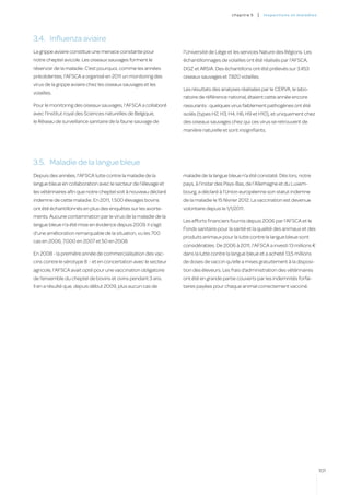 c hapitre 5   |   inspectio ns et ma l a di es




3.4.	 Influenza aviaire
La grippe aviaire constitue une menace constante pour            l’Université de Liège et les services Nature des Régions. Les
notre cheptel avicole. Les oiseaux sauvages forment le           échantillonnages de volailles ont été réalisés par l’AFSCA,
réservoir de la maladie. C’est pourquoi, comme les années        DGZ et ARSIA. Des échantillons ont été prélevés sur 3.453
précédentes, l’AFSCA a organisé en 2011 un monitoring des        oiseaux sauvages et 7.820 volailles.
virus de la grippe aviaire chez les oiseaux sauvages et les
                                                                 Les résultats des analyses réalisées par le CERVA, le labo-
volailles.
                                                                 ratoire de référence national, étaient cette année encore
Pour le monitoring des oiseaux sauvages, l’AFSCA a collaboré     rassurants : quelques virus faiblement pathogènes ont été
avec l’Institut royal des Sciences naturelles de Belgique,       isolés (types H2, H3, H4, H6, H9 et H10), et uniquement chez
le Réseau de surveillance sanitaire de la faune sauvage de       des oiseaux sauvages chez qui ces virus se retrouvent de
                                                                 manière naturelle et sont insignifiants.




3.5.	 Maladie de la langue bleue
Depuis des années, l’AFSCA lutte contre la maladie de la         maladie de la langue bleue n’a été constaté. Dès lors, notre
langue bleue en collaboration avec le secteur de l’élevage et    pays, à l’instar des Pays-Bas, de l’Allemagne et du Luxem-
les vétérinaires afin que notre cheptel soit à nouveau déclaré   bourg, a déclaré à l’Union européenne son statut indemne
indemne de cette maladie. En 2011, 1.500 élevages bovins         de la maladie le 15 février 2012. La vaccination est devenue
ont été échantillonnés en plus des enquêtes sur les avorte-      volontaire depuis le 1/1/2011.
ments. Aucune contamination par le virus de la maladie de la
                                                                 Les efforts financiers fournis depuis 2006 par l’AFSCA et le
langue bleue n’a été mise en évidence depuis 2009. Il s’agit
                                                                 Fonds sanitaire pour la santé et la qualité des animaux et des
d’une amélioration remarquable de la situation, vu les 700
                                                                 produits animaux pour la lutte contre la langue bleue sont
cas en 2006, 7.000 en 2007 et 50 en 2008.
                                                                 considérables. De 2006 à 2011, l’AFSCA a investi 13 millions €
En 2008 - la première année de commercialisation des vac-        dans la lutte contre la langue bleue et a acheté 13,5 millions
cins contre le sérotype 8 - et en concertation avec le secteur   de doses de vaccin qu’elle a mises gratuitement à la disposi-
agricole, l’AFSCA avait opté pour une vaccination obligatoire    tion des éleveurs. Les frais d’administration des vétérinaires
de l’ensemble du cheptel de bovins et ovins pendant 3 ans.       ont été en grande partie couverts par les indemnités forfai-
Il en a résulté que, depuis début 2009, plus aucun cas de        taires payées pour chaque animal correctement vacciné.




                                                                                                                                         101
 