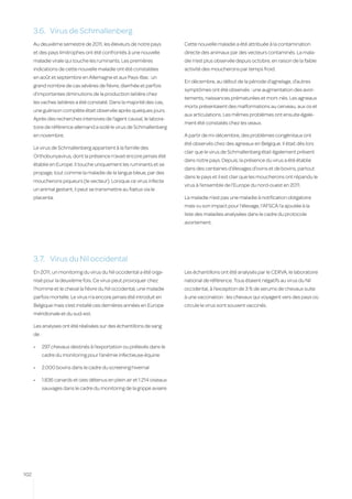 3.6.	 Virus de Schmallenberg
      Au deuxième semestre de 2011, les éleveurs de notre pays             Cette nouvelle maladie a été attribuée à la contamination
      et des pays limitrophes ont été confrontés à une nouvelle            directe des animaux par des vecteurs contaminés. La mala-
      maladie virale qui touche les ruminants. Les premières               die n’est plus observée depuis octobre, en raison de la faible
      indications de cette nouvelle maladie ont été constatées             activité des moucherons par temps froid.
      en août et septembre en Allemagne et aux Pays-Bas : un
                                                                           En décembre, au début de la période d’agnelage, d’autres
      grand nombre de cas sévères de fièvre, diarrhée et parfois
                                                                           symptômes ont été observés : une augmentation des avor-
      d’importantes diminutions de la production laitière chez
                                                                           tements, naissances prématurées et mort-nés. Les agneaux
      les vaches laitières a été constaté. Dans la majorité des cas,
                                                                           morts présentaient des malformations au cerveau, aux os et
      une guérison complète était observée après quelques jours.
                                                                           aux articulations. Les mêmes problèmes ont ensuite égale-
      Après des recherches intensives de l’agent causal, le labora-
                                                                           ment été constatés chez les veaux.
      toire de référence allemand a isolé le virus de Schmallenberg
      en novembre.                                                         A partir de mi-décembre, des problèmes congénitaux ont
                                                                           été observés chez des agneaux en Belgique. Il était dès lors
      Le virus de Schmallenberg appartient à la famille des
                                                                           clair que le virus de Schmallenberg était également présent
      Orthobunyavirus, dont la présence n’avait encore jamais été
                                                                           dans notre pays. Depuis, la présence du virus a été établie
      établie en Europe. Il touche uniquement les ruminants et se
                                                                           dans des centaines d’élevages d’ovins et de bovins, partout
      propage, tout comme la maladie de la langue bleue, par des
                                                                           dans le pays et il est clair que les moucherons ont répandu le
      moucherons piqueurs (le vecteur). Lorsque ce virus infecte
                                                                           virus à l’ensemble de l’Europe du nord-ouest en 2011.
      un animal gestant, il peut se transmettre au fœtus via le
      placenta.                                                            La maladie n’est pas une maladie à notification obligatoire
                                                                           mais vu son impact pour l’élevage, l’AFSCA l’a ajoutée à la
                                                                           liste des maladies analysées dans le cadre du protocole
                                                                           avortement.




      3.7.	 Virus du Nil occidental
      En 2011, un monitoring du virus du Nil occidental a été orga-        Les échantillons ont été analysés par le CERVA, le laboratoire
      nisé pour la deuxième fois. Ce virus peut provoquer chez             national de référence. Tous étaient négatifs au virus du Nil
      l’homme et le cheval la fièvre du Nil occidental, une maladie        occidental, à l’exception de 3 % de serums de chevaux suite
      parfois mortelle. Le virus n’a encore jamais été introduit en        à une vaccination : les chevaux qui voyagent vers des pays où
      Belgique mais s’est installé ces dernières années en Europe          circule le virus sont souvent vaccinés.
      méridionale et du sud-est.

      Les analyses ont été réalisées sur des échantillons de sang
      de :

      •	     297 chevaux destinés à l’exportation ou prélevés dans le
             cadre du monitoring pour l’anémie infectieuse équine

      •	     2.000 bovins dans le cadre du screening hivernal

      •	     1.836 canards et oies détenus en plein air et 1.214 oiseaux
             sauvages dans le cadre du monitoring de la grippe aviaire.




102
 