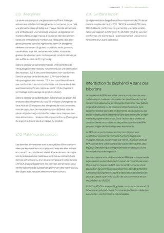 c hapitre 6   |   co ntr ô les des produ i t s


2.8.	 Allergènes                                                    2.9.	 Sel dans le pain
La seule solution pour une personne souffrant d’allergie            La réglementation belge fixe un taux maximum de 2 % de sel
alimentaire est d’éviter l’allergène qui la concerne ; pour cela,   dans la matière sèche. En 2011, l’AFSCA a analysé 237 pains ;
une étiquette claire et lisible sur chaque denrée alimentaire       98,3 % étaient conformes ce qui montre une nette amélio-
pré-emballée est une nécessité absolue. La législation en           ration par rapport à 2010 (93,0 %) et 2009 (86,3 %). Les non
matière d’étiquetage impose à toutes les denrées alimen-            conformes ont donné lieu à 1 avertissement et une action à
taires pré-emballées la mention, sur l’étiquette, des aller-        l’encontre d’un autre opérateur.
gènes présents dans les ingrédients parmi 14 allergènes :
céréales contenant du gluten, crustacés, œufs, poisson,
cacahuètes, soja, lait, certaines noix, céleri, moutarde,
graines de sésame, lupin, mollusques et produits dérivés, et
des sulfite au-delà de 10 mg/l ou kg.

Dans le secteur de la transformation, 1.418 contrôles de
l’étiquetage ont été réalisés, notamment par une vérification
des recettes ; 6,6 % des contrôles étaient non-conformes.
Dans le secteur de la distribution, 2.744 contrôles de
l’étiquetage ont été réalisés ; 7,7 % des contrôles n’étaient
pas conformes. Les non-conformités ont donné lieu à des             Interdiction du bisphénol A dans des
avertissements, PV, etc. repris au point 1.12 du chapitre 5
                                                                    biberons
(emballage et étiquetage de produits divers).
                                                                    Le bisphénol A (BPA) est utilisé dans la production de poly-
Dans le secteur de la distribution, 59 analyses de gluten, 59
                                                                    carbonate, un matériau transparent en plastique dur qui est
analyses des allergènes du soja, 59 analyses d’allergènes de
                                                                    notamment utilisé pour les récipients d’aliments pour bébés,
l’arachide et 60 analyses des allergènes de noix (amandes,
                                                                    de produits laitiers ou de boissons rafraîchissantes. Il est
noix de cajou, noix de macadamia, noix du Brésil, noix de
                                                                    également utilisé dans des revêtements, des enduits ou des
pécan et pistaches) ont été effectuées dans diverses den-
                                                                    boîtes métalliques et comme solvant dans les encres d’impri-
rées alimentaires ; 1 analyse n’était pas conforme (1 allergène
                                                                    merie de papier et de carton. Sous l’action de la chaleur et
du soja) et a donné lieu à un rappel du produit.
                                                                    dans certaines circonstances, de petites quantités de BPA
                                                                    peuvent migrer de l’emballage vers les aliments.

                                                                    Le BPA est un perturbateur endocrinien (il peut avoir
2.10.	Matériaux de contact                                          un effet sur le système hormonal humain) étudié à de
                                                                    multiples reprises, notamment par l’EFSA. Jusqu’en 2010, le
Les denrées alimentaires sont susceptibles d’être contami-          BPA pouvait être utilisé dans la fabrication de matières plas-
nées par les matériaux ou objets avec lesquels elles entrent        tiques, à condition que la migration reste en dessous d’une
en contact. Le contrôle est réalisé à l’aide de tests de migra-     limite spécifique de migration.
tion lors desquels les matériaux sont mis au contact d’une          Les nourrissons sont plus exposés au BPA que la moyenne de
denrée alimentaire ou d’un liquide remplaçant cette denrée.         la population via les biberons. En raison de l’incertitude scien-
L’AFSCA analyse également des denrées alimentaires pour             tifique sur les risques du BPA pour la santé humaine, et par
vérifier l’absence de substances provenant des matériaux ou         précaution, la Commission européenne a décidé d’interdire
des objets avec lesquels elles entrent en contact.                  l’utilisation du bisphénol A dans la fabrication de biberons en
                                                                    polycarbonate à partir du 1/3/2011 et son commerce et son
                                                                    importation au 1/6/2011.

                                                                    En 2011, l’AFSCA a analysé 18 gobelets en polycarbonate et 28
                                                                    biberons en polycarbonate. Comme les années précédentes,
                                                                    aucune non-conformité n’a été constatée.




                                                                                                                                             123
 
