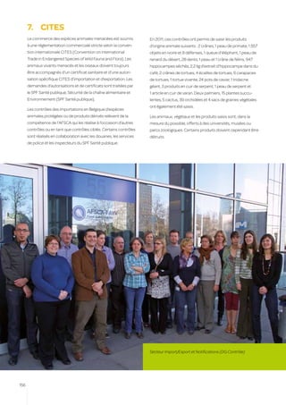 7.	 CITES
      Le commerce des espèces animales menacées est soumis            En 2011, ces contrôles ont permis de saisir les produits
      à une réglementation commerciale stricte selon la conven-       d’origine animale suivants : 2 crânes, 1 peau de primate, 1.557
      tion internationale CITES (Convention on International          objets en ivoire et 8 défenses, 1 queue d’éléphant, 1 peau de
      Trade in Endangered Species of Wild Fauna and Flora). Les       renard du désert, 28 dents, 1 peau et 1 crâne de félins, 947
      animaux vivants menacés et les oiseaux doivent toujours         hippocampes séchés, 2,2 kg d’extrait d’hippocampe dans du
      être accompagnés d’un certificat sanitaire et d’une autori-     café, 2 crânes de tortues, 4 écailles de tortues, 6 carapaces
      sation spécifique CITES d’importation et d’exportation. Les     de tortues, 1 tortue vivante, 24 pots de caviar, 1 tridacne
      demandes d’autorisations et de certificats sont traitées par    géant, 3 produits en cuir de serpent, 1 peau de serpent et
      le SPF Santé publique, Sécurité de la chaîne alimentaire et     1 article en cuir de varan. Deux palmiers, 15 plantes succu-
      Environnement (SPF Santé publique).                             lentes, 5 cactus, 39 orchidées et 4 sacs de graines végétales
                                                                      ont également été saisis.
      Les contrôles des importations en Belgique d’espèces
      animales protégées ou de produits dérivés relèvent de la        Les animaux, végétaux et les produits saisis sont, dans la
      compétence de l’AFSCA qui les réalise à l’occasion d’autres     mesure du possible, offerts à des universités, musées ou
      contrôles ou en tant que contrôles ciblés. Certains contrôles   parcs zoologiques. Certains produits doivent cependant être
      sont réalisés en collaboration avec les douanes, les services   détruits.
      de police et les inspecteurs du SPF Santé publique.




                                                                      Secteur Import/Export et Notifications (DG Contrôle)




156
 