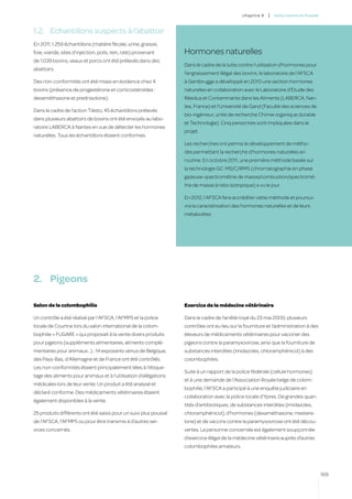 c hapitre 9   |   lutte contre la fraude



1.2.	 Echantillons suspects à l’abattoir
En 2011, 1.259 échantillons (matière fécale, urine, graisse,
foie, viande, sites d’injection, poils, rein, rate) provenant     Hormones naturelles
de 1.039 bovins, veaux et porcs ont été prélevés dans des
                                                                  Dans le cadre de la lutte contre l’utilisation d’hormones pour
abattoirs.
                                                                  l’engraissement illégal des bovins, le laboratoire de l’AFSCA
Des non-conformités ont été mises en évidence chez 4              à Gentbrugge a développé en 2010 une section hormones
bovins (présence de progestérone et corticostéroïdes :            naturelles en collaboration avec le Laboratoire d’Etude des
dexaméthasone et prednisolone).                                   Résidus et Contaminants dans les Aliments (LABERCA, Nan-
                                                                  tes, France) et l’Université de Gand (Faculté des sciences de
Dans le cadre de l’action Tiësto, 45 échantillons prélevés
                                                                  bio-ingénieur, unité de recherche Chimie organique durable
dans plusieurs abattoirs de bovins ont été envoyés au labo-
                                                                  et Technologie). Cinq personnes sont impliquées dans le
ratoire LABERCA à Nantes en vue de détecter les hormones
                                                                  projet.
naturelles. Tous les échantillons étaient conformes.
                                                                  Les recherches ont permis le développement de métho-
                                                                  des permettant la recherche d’hormones naturelles en
                                                                  routine. En octobre 2011, une première méthode basée sur
                                                                  la technologie GC-MS/C/IRMS (chromatographie en phase
                                                                  gazeuse-spectrométrie de masse/combustion/spectromé-
                                                                  trie de masse à ratio isotopique) a vu le jour.

                                                                  En 2012, l’AFSCA fera accréditer cette méthode et poursui-
                                                                  vra la caractérisation des hormones naturelles et de leurs
                                                                  métabolites.




2.	 Pigeons

Salon de la colombophilie                                         Exercice de la médecine vétérinaire

Un contrôle a été réalisé par l’AFSCA, l’AFMPS et la police       Dans le cadre de l’arrêté royal du 23 mai 2000, plusieurs
locale de Courtrai lors du salon international de la colom-       contrôles ont eu lieu sur la fourniture et l’administration à des
bophilie « FUGARE » qui proposait à la vente divers produits      éleveurs de médicaments vétérinaires pour vacciner des
pour pigeons (suppléments alimentaires, aliments complé-          pigeons contre la paramyxovirose, ainsi que la fourniture de
mentaires pour animaux...) : 14 exposants venus de Belgique,      substances interdites (imidazoles, chloramphénicol) à des
des Pays-Bas, d’Allemagne et de France ont été contrôlés.         colombophiles.
Les non-conformités étaient principalement liées à l’étique-
                                                                  Suite à un rapport de la police fédérale (cellule hormones)
tage des aliments pour animaux et à l’utilisation d’allégations
                                                                  et à une demande de l’Association Royale belge de colom-
médicales lors de leur vente. Un produit a été analysé et
                                                                  bophilie, l’AFSCA a participé à une enquête judiciaire en
déclaré conforme. Des médicaments vétérinaires étaient
                                                                  collaboration avec la police locale d’Ypres. De grandes quan-
également disponibles à la vente.
                                                                  tités d’antibiotiques, de substances interdites (imidazoles,
25 produits différents ont été saisis pour un suivi plus poussé   chloramphénicol), d’hormones (dexaméthasone, mestere-
de l’AFSCA, l’AFMPS ou pour être transmis à d’autres ser-         lone) et de vaccins contre la paramyxovirose ont été décou-
vices concernés.                                                  vertes. La personne concernée est également soupçonnée
                                                                  d’exercice illégal de la médecine vétérinaire auprès d’autres
                                                                  colombophiles amateurs.




                                                                                                                                         169
 