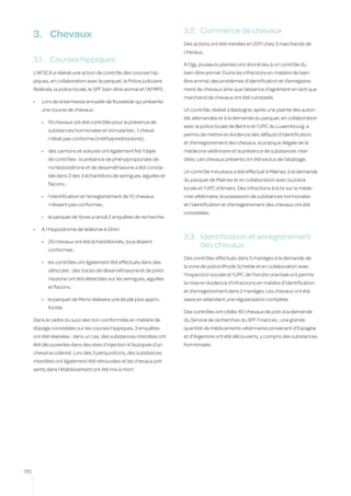 3.2.	 Commerce de chevaux
      3.	 Chevaux
                                                                         Des actions ont été menées en 2011 chez 3 marchands de
                                                                         chevaux.
      3.1.	 Courses hippiques
                                                                         A Ogy, plusieurs plaintes ont donné lieu à un contrôle du
      L’AFSCA a réalisé une action de contrôle des courses hip-          bien-être animal. Outre les infractions en matière de bien-
      piques, en collaboration avec le parquet, la Police judiciaire     être animal, des problèmes d’identification et d’enregistre-
      fédérale, la police locale, le SPF bien-être animal et l’AFMPS :   ment de chevaux ainsi que l’absence d’agrément en tant que
                                                                         marchand de chevaux ont été constatés.
      •	   Lors de la kermesse annuelle de Ruiselede qui présente
           une course de chevaux :                                       Un contrôle, réalisé à Bastogne, après une plainte des autori-
                                                                         tés allemandes et à la demande du parquet, en collaboration
           •	 19 chevaux ont été contrôlés pour la présence de
                                                                         avec la police locale de Bertrix et l’UPC du Luxembourg, a
              substances hormonales et stimulantes ; 1 cheval
                                                                         permis de mettre en évidence des défauts d’identification
              n’était pas conforme (méthylprednisolone) ;
                                                                         et d’enregistrement des chevaux, la pratique illégale de la
           •	 des camions et voitures ont également fait l’objet         médecine vétérinaire et la présence de substances inter-
              de contrôles : la présence de phénylpropionate de          dites. Les chevaux présents ont été exclus de l’abattage.
              nortestostérone et de dexaméthasone a été consta-
                                                                         Un contrôle minutieux a été effectué à Malines, à la demande
              tée dans 2 des 3 échantillons de seringues, aiguilles et
                                                                         du parquet de Malines et en collaboration avec la police
              flacons ;
                                                                         locale et l’UPC d’Anvers. Des infractions à la loi sur la méde-
           •	 l’identification et l’enregistrement de 10 chevaux         cine vétérinaire, la possession de substances hormonales
              n’étaient pas conformes ;                                  et l’identification et d’enregistrement des chevaux ont été
                                                                         constatées.
           •	 le parquet de Ypres a lancé 2 enquêtes de recherche.

      •	   A l’Hippodrome de Wallonie à Ghlin:
                                                                         3.3.	 Identification et enregistrement
           •	 29 chevaux ont été échantillonnés, tous étaient
                                                                               des chevaux
              conformes ;
                                                                         Des contrôles effectués dans 5 manèges à la demande de
           •	 les contrôles ont également été effectués dans des
                                                                         la zone de police Rhode Schelde et en collaboration avec
              véhicules : des traces de dexaméthasone et de pred-
                                                                         l’Inspection sociale et l’UPC de Flandre orientale ont permis
              nisolone ont été détectées sur les seringues, aiguilles
                                                                         la mise en évidence d’infractions en matière d’identification
              et flacons ;
                                                                         et d’enregistrement dans 2 manèges. Les chevaux ont été
           •	 le parquet de Mons réalisera une étude plus appro-         saisis en attendant une régularisation complète.
              fondie.
                                                                         Des contrôles ont ciblés 40 chevaux de polo à la demande
      Dans le cadre du suivi des non-conformités en matière de           du Service de recherches du SPF Finances ; une grande
      dopage constatées sur les courses hippiques, 3 enquêtes            quantité de médicaments vétérinaires provenant d’Espagne
      ont été réalisées : dans un cas, des substances interdites ont     et d’Argentine ont été découverts, y compris des substances
      été découvertes dans des sites d’injection à l’autopsie d’un       hormonales.
      cheval accidenté. Lors des 3 perquisitions, des substances
      interdites ont également été retrouvées et les chevaux pré-
      sents dans l’établissement ont été mis à mort.




170
 
