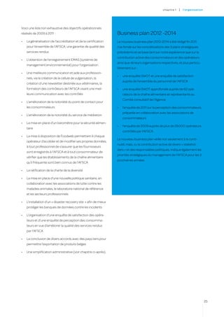 c hapitre 1   |   l’o rgan i sat i on




Voici une liste non exhaustive des objectifs opérationnels
réalisés de 2009 à 2011  :                                           Business plan 2012 -2014
•	   La généralisation de l’accréditation et de la certification     Le nouveau business plan 2012-2014 a été rédigé fin 2011.
     pour l’ensemble de l’AFSCA, une garantie de qualité des         Il se fonde sur les concrétisations des 3 plans stratégiques
     services rendus                                                 précédents et se base tant sur notre expérience que sur la
                                                                     contribution active des consommateurs et des opérateurs
•	   L’obtention de l’enregistrement EMAS (système de
                                                                     ainsi que de leurs organisations respectives, et plus particu-
     management environnemental) pour l’organisation
                                                                     lièrement sur :
•	   Une meilleure communication et aide aux profession-
                                                                     •	   une enquête SWOT et une enquête de satisfaction
     nels, via la création de la cellule de vulgarisation, la
                                                                          auprès de l’ensemble du personnel de l’AFSCA
     création d’une newsletter destinée aux vétérinaires, la
     formation des contrôleurs de l’AFSCA visant une meil-           •	   une enquête SWOT approfondie auprès de 62 opé-
     leure communication avec les contrôlés                               rateurs de la chaîne alimentaire et représentants au
                                                                          Comité consultatif de l’Agence
•	   L’amélioration de la notoriété du point de contact pour
     les consommateurs                                               •	   l’enquête de 2011 sur la perception des consommateurs,
                                                                          préparée en collaboration avec les associations de
•	   L’amélioration de la notoriété du service de médiation
                                                                          consommateurs
•	   La mise en place d’un baromètre pour la sécurité alimen-
                                                                     •	   l’enquête de 2009 auprès de plus de 29.000 opérateurs
     taire
                                                                          contrôlés par l’AFSCA.
•	   La mise à disposition de Foodweb permettant à chaque
                                                                     Le nouveau business plan veille non seulement à la conti-
     opérateur d’accéder et de modifier ses propres données,
                                                                     nuité, mais, vu la contribution active de divers « stakehol-
     à tout professionnel de s’assurer que les fournisseurs
                                                                     ders » et des responsables politiques, indique également les
     sont enregistrés à l’AFSCA et à tout consommateur de
                                                                     priorités stratégiques du management de l’AFSCA pour les 3
     vérifier que les établissements de la chaîne alimentaire
                                                                     prochaines années.
     qu’il fréquente sont bien connus de l’AFSCA

•	   La ratification de la charte de la diversité

•	   La mise en place d’une nouvelle politique sanitaire, en
     collaboration avec les associations de lutte contre les
     maladies animales, le laboratoire national de référence
     et les secteurs professionnels

•	   L’installation d’un « disaster recovery site  » afin de mieux
     protéger les banques de données contre les incidents

•	   L’organisation d’une enquête de satisfaction des opéra-
     teurs et d’une enquête de perception des consomma-
     teurs en vue d’améliorer la qualité des services rendus
     par l’AFSCA

•	   La conclusion de divers accords avec des pays tiers pour
     permettre l’exportation de produits belges

•	   Une simplification administrative (voir chapitre ci-après).




                                                                                                                                               25
 
