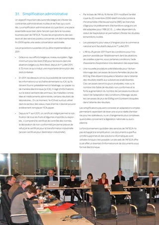 3.1.	 Simplification administrative                                    •	   Par le biais de l’AR du 16 février 2011 modifiant l’arrêté
                                                                                 royal du 22 novembre 2006 relatif à la lutte contre la
     Un objectif important des autorités belges est d’éviter les
                                                                                 rhinotrachéite infectieuse bovine (IBR), les tranches
     contraintes administratives inutiles et les frais qui y sont
                                                                                 d’âge pour le prélèvement d’échantillons sanguins ont
     liés. La simplification administrative occupe donc une place
                                                                                 été adaptées pour l’IBR (I2, I3, …) ; elles dépendent du
     essentielle aussi bien dans l’ancien que dans le nouveau
                                                                                 statut de l’exploitation et permettent d’éviter les doubles
     business plan de l’AFSCA. Toutes les propositions des sec-
                                                                                 échantillons inutiles.
     teurs et des services publics concernés ont été inventoriées
     fin 2009 après une vaste concertation sectorielle.                     •	   Les passeports pour veaux à l’engrais pour le commerce
                                                                                 national sont facultatifs depuis le 1er juillet 2011.
     Les propositions suivantes ont pu être implémentées en
     2011 :                                                                 •	   L’AR du 25 janvier 2011 fixant les conditions pour l’ins-
                                                                                 pection assistée par l’établissement dans les abattoirs
     •	   Grâce e.a. aux efforts belges au niveau européen, l’âge
                                                                                 de volailles a permis, sous certaines conditions, l’aide
          minimum pour les tests ESB pour les bovins dans les
                                                                                 d’assistants d’exploitation à la réalisation des expertises.
          abattoirs belges a pu être élevé, depuis le 1er juillet 2011,
          à 72 mois ce qui a induit une importante diminution des           •	   Une nouvelle procédure a été élaborée pour l’échan-
          tests à réaliser.                                                      tillonnage des carcasses de bovins femelles de plus de
                                                                                 600 kg. Elles étaient bloquées à l’abattoir dans l’attente
     •	   En 2011, les éleveurs ont eu la possibilité de transmettre
                                                                                 des résultats relatifs aux substances anabolisantes.
          les informations sur la chaîne alimentaire ou ICA, qu’ils
                                                                                 Ces carcasses seront toujours analysées, mais vu le
          doivent fournir préalablement à l’abattage, sur papier ou
                                                                                 nombre très faible de résultats non-conformes et la
          de manière électronique (e-ICA). Il s’agit d’informations
                                                                                 forte augmentation du nombre de carcasses lourdes en
          sur le statut sanitaire des animaux, les maladies consta-
                                                                                 raison de l’adaptation des conditions d’élevage, seules
          tées et médicaments administrés, certains résultats de
                                                                                 les carcasses de plus de 630kg sont à présent bloquées
          laboratoires… En ce moment, l’e-ICA est surtout utilisé
                                                                                 dans l’attente des résultats.
          dans le secteur des veaux, mais à terme, il devrait pouvoir
          entièrement remplacer l’ICA papier.                               Les simplifications peuvent consister en adaptations simples
                                                                            permettant cependant de lever une source réelle d’embar-
     •	   Depuis le 1er avril 2011, un certificat intégré permet la noti-
                                                                            ras pour les opérateurs, ou en changements plus complexes
          fication de tous les fruits et légumes importés ou expor-
                                                                            quand elles concernent la législation nationale ou euro-
          tés ; il comprend le certificat de contrôle des normes,
                                                                            péenne.
          la déclaration de non-conformité (ancienne preuve de
          refus) et le certificat pour la transformation industrielle       Le fonctionnement quotidien des services de l’AFSCA n’a
          (ancien certificat pour destination industrielle).                pas échappé à la simplification. Les documents superflus
                                                                            ont été supprimés et des solutions informatiques sont
                                                                            utilisées lorsque c’est possible. Le site web de l’AFSCA offre
                                                                            à cet effet un éventail d’informations et de documents sous
                                                                            format électronique.




26
 