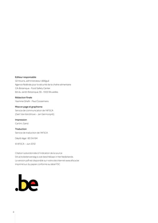 Editeur responsable
    Gil Houins, administrateur délégué
    Agence fédérale pour la sécurité de la chaîne alimentaire
    CA-Botanique - Food Safety Center
    Bd du Jardin Botanique, 55 - 1000 Bruxelles

    Rédaction finale
    Yasmine Ghafir - Paul Coosemans

    Mise en page et graphisme
    Service de communication de l’AFSCA
    (Gert Van Kerckhove – Jan Germonpré)

    Impression
    Cartim, Gand

    Traduction
    Service de traduction de l’AFSCA

    Dépôt légal : BD 54.194

    © AFSCA – Juin 2012


    Citation subordonnée à l’indication de la source
    Dit activiteitenverslag is ook beschikbaar in het Nederlands.
    La version pdf est disponible sur notre site internet www.afsca.be
    Imprimé sur du papier conforme au label FSC




4
 