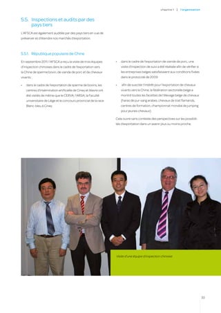 c hapitre 1   |   l’o rgan i sat i on



5.5.	 Inspections et audits par des
      pays tiers
L’AFSCA est également auditée par des pays tiers en vue de
préserver et d’étendre nos marchés d’exportation.



5.5.1.	 République populaire de Chine
En septembre 2011, l’AFSCA a reçu la visite de trois équipes       •	   dans le cadre de l’exportation de viande de porc, une
d’inspection chinoises dans le cadre de l’exportation vers              visite d’inspection de suivi a été réalisée afin de vérifier si
la Chine de sperme bovin, de viande de porc et de chevaux               les entreprises belges satisfaisaient aux conditions fixées
vivants :                                                               dans le protocole de 2009

•	   dans le cadre de l’exportation de sperme de bovins, les       •	   afin de susciter l’intérêt pour l’exportation de chevaux
     centres d’insémination artificielle de Ciney et Wavre ont          vivants vers la Chine, la fédération sectorielle belge a
     été visités de même que le CERVA, l’ARSIA, la Faculté              montré toutes les facettes de l’élevage belge de chevaux
     universitaire de Liège et le concours provincial de la race        (haras de pur-sang arabes, chevaux de trait flamands,
     Blanc-bleu à Ciney                                                 centres de formation, championnat mondial de jumping
                                                                        pour jeunes chevaux).

                                                                   Cela ouvre sans conteste des perspectives sur les possibili-
                                                                   tés d’exportation dans un avenir plus ou moins proche.




                                                                   Visite d’une équipe d’inspection chinoise




                                                                                                                                                33
 