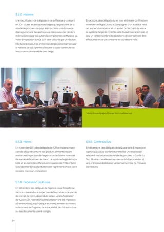 5.5.2.	 Malaisie
     Une modification de la législation de la Malaisie a contraint       En octobre, des délégués du service vétérinaire du Ministère
     en 2011 toutes les entreprises belges qui exportaient de la         malaisien de l’Agriculture, accompagnés d’un auditeur halal,
     viande de porc vers ce pays à réintroduire une demande              ont inspecté un abattoir et un atelier de découpe de veaux.
     d’enregistrement. Les entreprises intéressées ont dès lors          Le système belge de contrôle a été évalué favorablement, et
     été inspectées par les autorités compétentes de Malaisie. La        seul un certain nombre d’adaptations devaient encore être
     visite d’inspection d’août 2011 s’est clôturée par un résultat      effectuées en ce qui concerne les conditions halal.
     très favorable pour les entreprises belges sélectionnées par
     la Malaisie, ce qui a permis d’assurer la quasi continuité de
     l’exportation de viande de porc belge.




                                                                         Visite d’une équipe d’inspection malaisienne




     5.5.3.	 Maroc                                                       5.5.5.	 Corée du Sud
     En novembre 2011, des délégués de l’Office national maro-           En décembre, des délégués de la Quarantine & Inspection
     cain de sécurité sanitaire des produits alimentaires ont            Agency (QIA) sud-coréenne ont réalisé une inspection
     réalisé une inspection de l’exportation de bovins vivants et        relative à l’exportation de viande de porc vers la Corée du
     de viande de bovin vers le Maroc. Le système belge de traça-        Sud. Quatre nouvelles entreprises ont été approuvées et
     bilité et les contrôles officiels, entre autres de l’ESB, ont été   une entreprise doit réaliser un certain nombre de mesures
     favorablement évalués et attendent l’agrément officiel par le       correctives.
     ministre marocain compétent.



     5.5.4.	 Fédération de Russie
     En décembre, des délégués de l’agence russe Rosselkhoz-
     nadzor ont réalisé une inspection de l’exportation de viande
     de porc et de bovin, de produits laitiers vers la Fédération
     de Russie. Des restrictions d’importation ont été imposées
     à 9 entreprises jusqu’à ce que les manquements au niveau
     notamment de l’hygiène, de la traçabilité, de l’infrastructure
     ou des documents soient corrigés.


34
 