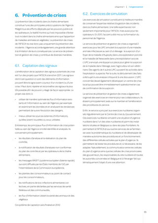 c hapitre 1   |   l’o rgan i sat i on



                                                                  6.2.	 Exercices de simulation
6.	 Prévention de crises
                                                                  Les exercices de simulation constituent la meilleure manière
La prévention des incidents dans la chaîne alimentaire
                                                                  de conserver l’expertise relative à la gestion des incidents
constitue l’une des principales préoccupations de l’Agence.
                                                                  dans la chaîne alimentaire. Une telle expertise est non
Malgré tous les efforts déployés par les pouvoirs publics et
                                                                  seulement importante pour l’AFSCA, mais aussi pour les
les opérateurs, la réalité montre qu’il est impossible d’éviter
                                                                  opérateurs. En 2011, l’accent a été mis sur la formation du
tout incident dans la chaîne alimentaire ainsi que l’apparition
                                                                  personnel de l’Agence.
de maladies animales et végétales. La prévention de crises
de l’AFSCA ne vise donc pas uniquement la prévention des          Le service de prévention et gestion de crises a organisé 2
incidents : l’Agence accorde également une grande attention       exercices pour les UPC simulant la suspicion d’une maladie
à la limitation de leurs conséquences. Le service de préven-      animale infectieuse au sein d’un élevage : la suspicion d’un
tion et gestion de crises y contribue de diverses manières.       foyer de la maladie d’Aujeszky dans une exploitation porcine
                                                                  et la maladie de Newcastle dans une exploitation avicole.
                                                                  L’UPC a envoyé une équipe sur place pour gérer la suspicion
6.1.	 Captation des signaux                                       de la maladie dans l’élevage, avec l’agriculteur et son vétéri-
                                                                  naire. Des agents de 4 autres UPC suivaient les activités dans
L’amélioration de la captation des signaux potentiels de crise
                                                                  l’exploitation suspecte. Par la suite, le déroulement des faits
est l’un des projets que l’AFSCA a lancé en 2011. Les signaux
                                                                  a été sujet à une analyse critique et à une discussion. L’UPC
dont il est question ici sont des éléments d’information
                                                                  concernée devait également développer un centre de crise
pouvant être le signe avant-coureur d’un incident ou d’une
                                                                  local qui pouvait être immédiatement opérationnel en cas
crise. Il faut donc repérer et reconnaître ces signaux le plus
                                                                  de confirmation de la suspicion.
tôt possible afin de pouvoir y réagir de façon appropriée. Le
projet vise donc à :                                              Le service de prévention et gestion de crises a également
                                                                  organisé des exercices en interne pour ses collaborateurs. Ils
•	   utiliser de manière optimale les flux d’information exis-
                                                                  étaient principalement axés sur le maintien et l’amélioration
     tants et l’information au sein de l’Agence, par exemple
                                                                  des procédures du service.
     en examinant les données et en analysant les tendances
     permettant de suivre l’évolution des dangers,                Enfin, le service a pris part aux exercices nucléaires organi-
                                                                  sés régulièrement par le Centre de crise du Gouvernement.
•	   mieux utiliser les sources externes d’informations,
                                                                  Ces exercices nucléaires simulent une situation d’urgence
     qu’elles soient nouvelles ou sous-utilisées.
                                                                  nucléaire dans l’un des sites nucléaires et parmi les instal-
Entretemps, les principaux flux d’information de crise poten-     lations situées en Belgique ou dans les pays frontaliers. Ils
tielle au sein de l’Agence ont été identifiés et analysés. Ils    permettent à l’AFSCA et aux autres services de se familiari-
concernent principalement :                                       ser avec la problématique du nucléaire et de développer de
                                                                  manière autonome des procédures et un fonctionnement
•	   les résultats d’analyse et la réalisation du plan de
                                                                  des différentes cellules activées par le plan d’urgence. Ils
     contrôle,
                                                                  permettent de tester les procédures et, si nécessaire, de les
•	   la notification de résultats d’analyses non-conformes        adapter. Naturellement, la communication entre les cellules
     du plan de contrôle et par les opérateurs de la chaîne       du plan d’urgence ainsi que les cellules de crise provinciales
     alimentaire,                                                 des gouverneurs, les responsables du site nucléaire et toutes
                                                                  les autorités concernées en Belgique et à l’étranger fait sys-
•	   les messages RASFF (système européen d’alerte rapide)
                                                                  tématiquement l’objet d’une vive attention.
     qui sont diffusés par les États membres de l’UE par
     l’intermédiaire de la Commission européenne,

•	   les plaintes des consommateurs au point de contact
     pour les consommateurs,

•	   les notifications de toxi-infections alimentaires col-
     lectives, en partie déclarées par les services de santé
     fédéraux et des communautés,

•	   les flux d’information ciblant la santé des animaux et des
     végétaux.

Ce système de captation sera finalisé en 2012.

                                                                                                                                             35
 