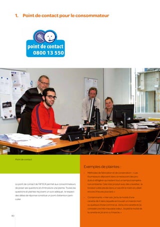 1.	 Point de contact pour le consommateur




     Point de contact


                                                                      Exemples de plaintes :
                                                                      •	   Méthodes de fabrication et de conservation : « Les
                                                                           fournisseurs déposent dans ce restaurant des pro-
                                                                           duits à réfrigérer qui restent tout un temps à tempéra-
     Le point de contact de l’AFSCA permet aux consommateurs               ture ambiante. Cela s’est produit avec des crevettes : la
     de poser ses questions et d’introduire une plainte. Toutes les        livraison a été placée dans un sas tôt le matin et y était
     questions et plaintes reçoivent un suivi adéquat ; le respect         encore 3 heures plus tard. »
     des délais de réponse constitue un point d’attention parti-
                                                                      •	   Contaminants: « Hier soir, j’ai bu la moitié d’une
     culier.
                                                                           canette de X dans laquelle se trouvait un insecte mort
                                                                           ou quelque chose comme ça. J’ai bu à la canette et j’ai
                                                                           constaté une très mauvaise odeur. J’ai jeté la moitié de
                                                                           la canette et j’ai ainsi vu l’insecte. »
40
 