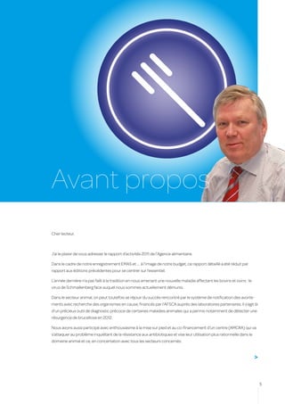 Avant propos
Cher lecteur,



J’ai le plaisir de vous adresser le rapport d’activités 2011 de l’Agence alimentaire.

Dans le cadre de notre enregistrement EMAS et … à l’image de notre budget, ce rapport détaillé a été réduit par
rapport aux éditions précédentes pour se centrer sur l’essentiel.

L’année dernière n’a pas failli à la tradition en nous amenant une nouvelle maladie affectant les bovins et ovins : le
virus de Schmallenberg face auquel nous sommes actuellement démunis.

Dans le secteur animal, on peut toutefois se réjouir du succès rencontré par le système de notification des avorte-
ments avec recherche des organismes en cause, financés par l’AFSCA auprès des laboratoires partenaires. Il s’agit là
d’un précieux outil de diagnostic précoce de certaines maladies animales qui a permis notamment de détecter une
résurgence de brucellose en 2012.

Nous avons aussi participé avec enthousiasme à la mise sur pied et au co-financement d’un centre (AMCRA) qui va
s’attaquer au problème inquiétant de la résistance aux antibiotiques et vise leur utilisation plus rationnelle dans le
domaine animal et ce, en concertation avec tous les secteurs concernés.


                                                                                                                         >


                                                                                                                             5
 