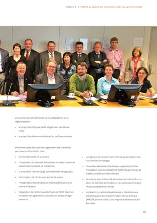 c hapitre 2   |   l’AFSC A au ser vice des co nso mmateur s et des profes sion n el s




Un avis formel a été demandé sur les adaptations de la
réglementation :

•	   le projet d’arrêté royal relatif à l’agrément des labora-
     toires

•	   le projet d’arrêté ministériel relatif au tarif des analyses.



Différents sujets d’actualité ont également été présentés
pour avis ou information, dont :

•	   la crise allemande de la dioxine                                         •	   la migration de contaminants chimiques et colles conte-
                                                                                   nus dans les emballages
•	   l’importation de denrées alimentaires du Japon, suite à la
     catastrophe nucléaire de Fukushima                                       •	   l’inventaire des limites d’actions et propositions d’har-
                                                                                   monisation pour les contaminants chimiques, résidus et
•	   la crise EHEC allemande (E. coli entérohémorragiques)
                                                                                   additifs, lors de contrôles officiels
•	   l’autorisation de l’édulcorant extrait de stévia
                                                                              •	   les risques pour la sécurité alimentaire lors de la reformu-
•	   l’impact de la révision de la surveillance de l’ESB sur les                   lation de denrées alimentaires, et en particulier lors de la
     bovins à l’abattoir                                                           réduction de la teneur en sel

•	   l’adaptation de l’arrêté royal du 16 janvier 2006 fixant les             •	   la création du centre d’expertise sur la résistance aux
     modalités des agréments, autorisations et des enregis-                        antibiotiques et leur consommation par les animaux
     trements                                                                      (AMCRA, Antimicrobial Consumption and Resistance in
                                                                                   Animals).


                                                                                                                                                   49
 