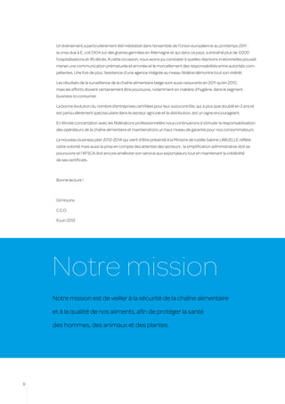 Un évènement a particulièrement été médiatisé dans l’ensemble de l’Union européenne au printemps 2011 :
     la crise due à E. coli 0104 sur des graines germées en Allemagne et qui dans ce pays, a entraîné plus de 3.000
     hospitalisations et 45 décès. A cette occasion, nous avons pu constater à quelles réactions irrationnelles pouvait
     mener une communication prématurée et erronée et le morcellement des responsabilités entre autorités com-
     pétentes. Une fois de plus, l’existence d’une agence intégrée au niveau fédéral démontre tout son intérêt.

     Les résultats de la surveillance de la chaîne alimentaire belge sont aussi rassurants en 2011 qu’en 2010,
     mais les efforts doivent certainement être poursuivis, notamment en matière d’hygiène, dans le segment
     business to consumer.

     La bonne évolution du nombre d’entreprises certifiées pour leur autocontrôle, qui a plus que doublé en 2 ans et
     est particulièrement spectaculaire dans le secteur agricole et la distribution, est un signe encourageant.

     En étroite concertation avec les fédérations professionnelles nous continuerons à stimuler la responsabilisation
     des opérateurs de la chaîne alimentaire et maintiendrons un haut niveau de garantie pour nos consommateurs.

     Le nouveau business plan 2012-2014 qui vient d’être présenté à la Ministre de tutelle Sabine LARUELLE reflète
     cette volonté mais aussi la prise en compte des attentes des secteurs : la simplification administrative doit se
     poursuivre et l’AFSCA doit encore améliorer son service aux exportateurs tout en maintenant la crédibilité
     de ses certificats.



     Bonne lecture !



     Gil Houins

     C.E.O.

     6 juin 2012




    Notre mission
    Notre mission est de veiller à la sécurité de la chaîne alimentaire

    et à la qualité de nos aliments, afin de protéger la santé

    des hommes, des animaux et des plantes.




6
 