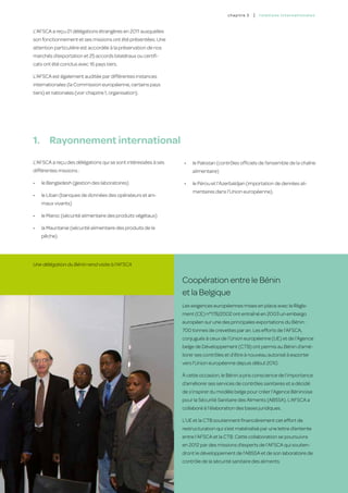 c hapitre 3   |   relatio ns inter nation a l es


L’AFSCA a reçu 21 délégations étrangères en 2011 auxquelles
son fonctionnement et ses missions ont été présentées. Une
attention particulière est accordée à la préservation de nos
marchés d’exportation et 25 accords bilatéraux ou certifi-
cats ont été conclus avec 16 pays tiers.

L’AFSCA est également auditée par différentes instances
internationales (la Commission européenne, certains pays
tiers) et nationales (voir chapitre 1, organisation).




1.	 Rayonnement international
L’AFSCA a reçu des délégations qui se sont intéressées à ses   •	   le Pakistan (contrôles officiels de l’ensemble de la chaîne
différentes missions :                                              alimentaire)

•	   le Bengladesh (gestion des laboratoires)                  •	   le Pérou et l’Azerbaïdjan (importation de denrées ali-
                                                                    mentaires dans l’Union européenne).
•	   le Liban (banques de données des opérateurs et ani-
     maux vivants)

•	   le Maroc (sécurité alimentaire des produits végétaux)

•	   la Mauritanie (sécurité alimentaire des produits de la
     pêche)




Une délégation du Bénin rend visite à l’AFSCA


                                                               Coopération entre le Bénin
                                                               et la Belgique
                                                               Les exigences européennes mises en place avec le Règle-
                                                               ment (CE) n°178/2002 ont entraîné en 2003 un embargo
                                                               européen sur une des principales exportations du Bénin :
                                                               700 tonnes de crevettes par an. Les efforts de l’AFSCA,
                                                               conjugués à ceux de l’Union européenne (UE) et de l’Agence
                                                               belge de Développement (CTB) ont permis au Bénin d’amé-
                                                               liorer ses contrôles et d’être à nouveau autorisé à exporter
                                                               vers l’Union européenne depuis début 2010.

                                                               À cette occasion, le Bénin a pris conscience de l’importance
                                                               d’améliorer ses services de contrôles sanitaires et a décidé
                                                               de s’inspirer du modèle belge pour créer l’Agence Béninoise
                                                               pour la Sécurité Sanitaire des Aliments (ABSSA). L’AFSCA a
                                                               collaboré à l’élaboration des bases juridiques.

                                                               L’UE et la CTB soutiennent financièrement cet effort de
                                                               restructuration qui s’est matérialisé par une lettre d’entente
                                                               entre l’AFSCA et la CTB. Cette collaboration se poursuivra
                                                               en 2012 par des missions d’experts de l’AFSCA qui soutien-
                                                               dront le développement de l’ABSSA et de son laboratoire de
                                                               contrôle de la sécurité sanitaire des aliments.
                                                                                                                                       53
 