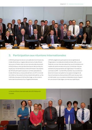 c hapitre 3   |   relatio ns inter nation a l es




3.	 Participation aux réunions internationales
L’AFSCA participe à la réunion annuelle de la Commission du      L’AFSCA a également participé à la réunion générale de
Codex Alimentarius, l’organe décisionnel du Codex Alimen-        l’Organisation mondiale de la Santé animale (OIE), où sont
tarius pour la fixation des normes internationales de produit    fixées les normes internationales et les recommandations en
et de processus, ainsi que des directives et des bonnes pra-     matière de santé animale, ainsi qu’au Comité des mesures
tiques pour l’ensemble de la chaîne alimentaire. Des experts     sanitaires et phytosanitaires de l’organisation mondiale du
de l’AFSCA participent à plusieurs comités spécialisés du        commerce (OMC - Comité SPS) à Genève. Sous la direction
Codex Alimentarius, et plus précisément, en 2011, le Comité      de la Commission européenne, les aspects divergents de
du Codex sur les poissons et les produits de la pêche, sur les   l’accord sanitaire et phytosanitaire (SPS) avec les pays tiers
méthodes d’analyse et d’échantillonnage, sur les contami-        ont été traités. Les consultations bilatérales tentent d’appor-
nants dans les aliments et sur l’hygiène alimentaire.            ter une solution à des litiges commerciaux spécifiques.




Le Service Affaires internationales de la DG Politique de
Contrôle




                                                                                                                                          55
 