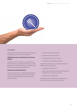 c hapitre 4   |   de la programmation à l’inspection




Foodweb
L’application Foodweb est accessible à tous les opérateurs     •	   numéro d’entreprise, dénomination…
et au grand public via le site internet de l’AFSCA.
                                                               •	   agréments et autorisations délivrés…
L’établissement que vous fréquentez est-il connu de
                                                               •	   résultats des inspections (check-lists)
l’AFSCA ?
                                                               •	   résultats des échantillonnages (analyses)…
Foodweb permet à tous de vérifier si un opérateur de la
chaîne alimentaire est enregistré à l’AFSCA (et pour quelles   Foodweb permet également aux opérateurs d’accéder à
activités), ses coordonnées complètes, s’il possède un sys-    différents services en ligne pour :
tème d’autocontrôle validé, un smiley-AFSCA…
                                                               •	   s’enregistrer auprès de l’AFSCA
Foodweb au service des opérateurs
                                                               •	   apporter des modifications administratives (formulaire
Grâce à un accès sécurisé, chaque opérateur de la chaîne            d’enregistrement, personnes de contact)
alimentaire peut consulter en ligne toutes les données le
                                                               •	   enregistrer ses nouvelles activités.
concernant telles qu’elles figurent dans les banques de
données de l’AFSCA :                                           D’autres services seront également proposés aux opéra-
                                                               teurs, tels que l’accès aux données de facturation.




                                                                                                                                     61
 