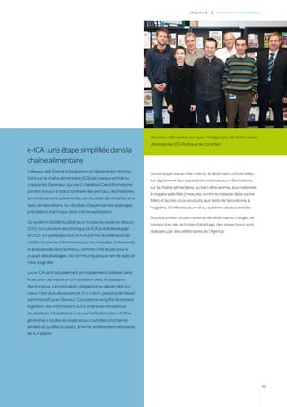 c hapitre 5   |   inspectio ns et ma l a di es




                                                                   Direction d’Encadrement pour l’Intégration de l’Information
                                                                   d’entreprise (DG Politique de Contrôle)
e-ICA : une étape simplifiée dans la
chaîne alimentaire
L’éleveur doit fournir à l’exploitant de l’abattoir les informa-
                                                                   Outre l’expertise en elle-même, le vétérinaire officiel effec-
tions sur la chaîne alimentaire (ICA) de chaque animal ou
                                                                   tue également des inspections relatives aux informations
chaque lot d’animaux qui part à l’abattoir Ces informations
                                                                   sur la chaîne alimentaire, au bien-être animal, aux matériels
portent e.a. sur le statut sanitaire des animaux, les maladies,
                                                                   à risques spécifiés (mesures contre la maladie de la vache
les médicaments administrés, les résultats de certaines ana-
                                                                   folle) et autres sous-produits, aux tests de laboratoire, à
lyses de laboratoire, les résultats d’expertise des abattages
                                                                   l’hygiène, à l’infrastructure et au système d’autocontrôle.
précédents d’animaux de la même exploitation.
                                                                   Outre la présence permanente de vétérinaires chargés de
Ce système doit être utilisé pour toutes les espèces depuis
                                                                   mission lors des activités d’abattage, des inspections sont
2010. Son pendant électronique (e-ICA) a été développé
                                                                   réalisées par des vétérinaires de l’Agence.
en 2011. En quelques clics, l’e-ICA permet aux éleveurs de
notifier toutes les informations sur les maladies, traitements
et analyses de laboratoire ou, comme c’est le cas pour la
plupart des abattages, de communiquer que rien de spécial
n’est à signaler.

Les e-ICA sont actuellement principalement utilisées dans
le secteur des veaux en combinaison avec le passeport
électronique. La notification obligatoire du départ des ani-
maux n’est plus nécessaire et il n’y a donc pas plus de travail
administratif pour l’éleveur. Ce système simplifie fortement
la gestion des informations sur la chaîne alimentaire par
les abattoirs. On s’attend à ce que l’utilisation des e-ICA se
généralise à toutes les espèces au cours des prochaines
années et qu’elles puissent, à terme, entièrement remplacer
les ICA papier.




                                                                                                                                           79
 