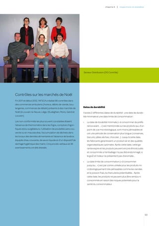 c hapitre 5   |   inspectio ns et ma l a di es




                                                                  Secteur Distribution (DG Contrôle)




Contrôles sur les marchés de Noël
Fin 2011 et début 2012, l’AFSCA a réalisé 96 contrôles dans
des commerces ambulants (horeca, débits de viande, bou-
langeries, commerces de détails) présents à des marchés de        Dates de durabilité

Noël (à Louvain-la-Neuve, Liège, Œudeghien, Mons, Gand et         Il existe 2 différentes dates de durabilité : une date de durabi-
Louvain).                                                         lité minimale et une date limite de consommation :

Les non-conformités les plus souvent constatées étaient           •	   La date de durabilité minimale (« à consommer de préfé-
l’absence de thermomètre dans les frigos, comptoirs frigori-           rence avant … ») est mentionnée sur les produits qui, d’un
fiques et/ou surgélateurs, l’utilisation de poubelles sans cou-        point de vue microbiologique, sont moins périssables et
vercle ou en mauvais état, l’accumulation de déchets dans              ont une période de conservation plus longue (conserves,
les locaux des denrées alimentaires et l’absence de lavabos            biscuits, pâtes sèches, chocolat…). Jusqu’à cette date,
équipés d’eau courante, de savon liquide et d’un dispositif de         les fabricants garantissent un produit sûr et des qualités
séchage hygiénique des mains. Cinq procès-verbaux et 36                organoleptiques optimales. Après cette date, cette ga-
avertissements ont été dressés.                                        rantie expire et les produits peuvent encore être écoulés
                                                                       et consommés si l’emballage n’a pas été endommagé, si
                                                                       le goût et l’odeur ne présentent pas d’anomalie…

                                                                  •	   La date limite de consommation (« à consommer
                                                                       jusqu’au… ») est par contre utilisée pour les produits mi-
                                                                       crobiologiquement très périssables comme les viandes
                                                                       et le poisson frais, la charcuterie préemballée… Après
                                                                       cette date, les produits ne peuvent plus être vendus ni
                                                                       consommés en raison des risques potentiels pour la
                                                                       santé du consommateur.




                                                                                                                                           93
 