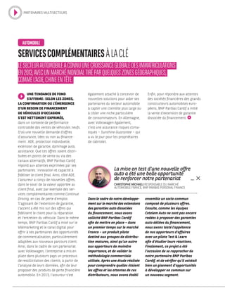 Dans le cadre de notre développe-
ment sur le marché des extensions
des garanties auto dissociées
du financement, nous avons
sollicité BNP Paribas Cardif
afin de mettre en place – dans
un premier temps sur le marché
France – un produit pilote
destiné aux groupes de distribu-
tion matures, ainsi qu’un autre
aux apporteurs de moindre
importance, et de valider la
méthodologie commerciale
utilisée. Après une étude réalisée
pour comprendre quelles étaient
les offres et les attentes de ces
distributeurs, nous avons établi
ensemble un socle commun
composé de plusieurs offres.
Ensuite, comme les équipes
Cetelem Auto ne sont pas encore
rodées à proposer des garanties
auto déliées du financement,
nous avons testé l’appétence
de nos apporteurs d’affaires
avec un pilote Test  Learn
afin d’étudier leurs réactions.
Finalement, ce projet a été
l’occasion de se rapprocher de
notre partenaire BNP Paribas
Cardif, et de vérifier qu’il existait
bien un gisement d’opportunités
à développer en commun sur
un nouveau segment.
La mise en test d’une nouvelle offre
auto a été une belle opportunité
de renforcer notre partenariat
CHRISTOPHE MICHAELI RESPONSABLE DU MARCHÉ
AUTOMOBILE FRANCE, BNP PARIBAS PERSONAL FINANCE
UNE TENDANCE DE FOND
S’AFFIRME : SELON LES ZONES,
LA CONFIRMATION OU L’ÉMERGENCE
D’UN BESOIN DE FINANCEMENT
DE VÉHICULES D’OCCASION
S’EST NETTEMENT EXPRIMÉE,
dans un contexte de performance
contrastée des ventes de véhicules neufs.
D’où une nouvelle demande d’offres
d’assurance, liées ou non au finance-
ment : ADE, protection individuelle,
extension de garantie, dommage auto,
assistance. Que ces offres soient distri-
buées en points de vente ou via des
canaux alternatifs, BNP Paribas Cardif
répond aux attentes exprimées par ses
partenaires : innovation et capacité à
fidéliser le client final. Ainsi, côté ADE,
l’assureur a conçu de nouvelles offres,
dans le souci de la valeur apportée au
client final, avec par exemple des ser-
vices complémentaires comme Continue
Driving, en cas de perte d’emploi.
S’agissant de l’extension de garantie,
l’accent a été mis sur des offres qui
fidélisent le client pour la réparation
et l’entretien du véhicule. Dans le même
temps, BNP Paribas Cardif a misé sur le
télémarketing et le canal digital pour
offrir à ses partenaires des opportunités
de commercialisation, particulièrement
adaptées aux nouveaux parcours client.
Ainsi, dans le cadre de son partenariat
avec Volkswagen, l’entreprise a mis en
place dans plusieurs pays un processus
de resollicitation des clients, à partir de
l’analyse de leurs données, afin de leur
proposer des produits de perte financière
automobile. En 2013, l’assureur s’est
SERVICESCOMPLÉMENTAIRESÀLACLÉ
LESECTEURAUTOMOBILEACONNUUNECROISSANCEGLOBALEDESIMMATRICULATIONS
EN2013,AVECUNMARCHÉMONDIALTIRÉPARQUELQUESZONESGÉOGRAPHIQUES,
COMMEL’ASIE,CHINEENTÊTE.
AUTOMOBILE
également attaché à concevoir de
nouvelles solutions pour aider ses
partenaires du secteur automobile
à capter une clientèle plus large ou
à cibler une niche particulière
de consommateurs. En Allemagne,
avec Volkswagen également,
c’est une assurance risques clima-
tiques – Sunshine Guarantee – qui
a vu le jour pour les propriétaires
de cabriolet.
Enfin, pour répondre aux attentes
des sociétés financières des grands
constructeurs automobiles euro-
péens, BNP Paribas Cardif a initié
la vente d’extension de garantie
dissociée du financement.
PARTENAIRES MULTISECTEURS
 