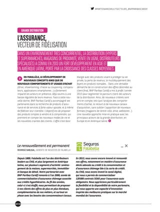 Depuis 1889, Falabella est l’un des distributeurs
leaders au Chili, et plus largement en Amérique
latine, sur plusieurs segments d’activité : aména-
gement de la maison, supermarchés, immobilier
et banque de détail. Notre partenariat avec
BNP Paribas Cardif remonte à l’an 2000, année de
commer­cialisation d’assurance chômage associée
aux crédits hypothécaires. Au fil des années,
celui-ci s’est étoffé, nous permettant de proposer
à nos clients des offres de plus en plus étendues,
complémentaires de nos métiers, et surtout en
phase avec les besoins des consommateurs locaux.
En 2013, nous avons encore innové et renouvelé
nos offres, notamment en matière d’assurance
décès adossée au crédit à la consommation et
d’assurance chômage liée à la carte de crédit.
Au Chili, nous avons investi le canal digital,
qui nous a permis de commercialiser
120 000 contrats SOAP, pour l’assurance auto
obligatoire. Nous apprécions particulièrement
la flexibilité et la disponibilité de notre partenaire,
qui nous apporte une capacité d’innovation
inspirée des meilleures pratiques sur le marché
mondial de l’assurance.
Le renouvellement est permanent
RODRIGO SABUGAL, GERENTE DE NEGOCIOS DE FALABELLA
EN PARALLÈLE, LE DÉVELOP­PEMENT DE
NOUVEAUX CONCEPTS AINSI QUE DE
NOUVEAUX COMPORTEMENTS ET USAGES D’ACHAT
(drive, showrooming, chasse au couponing, compara-
teurs, applications smartphones…) a fortement
impacté les acteurs en présence, déjà soumis à une
baisse régulière de leurs revenus. Face à cette nou-
velle donne, BNP Paribas Cardif a accompagné ses
partenaires dans la recherche de produits d’assu-
rance et de services à forte valeur ajoutée, et à même
de fidéliser leur clientèle. L’objectif est de proposer
des produits simples à vendre et à comprendre, qui
prennent en compte les nouveaux modes de vie et
les nouvelles craintes des clients. L’offre s’est donc
élargie avec des produits visant à protéger la vie
privée, la perte de revenus, le multiéquipement des
foyers en produits nomades… Dans une véritable
démarche de co-construction des offres destinées au
client final, BNP Paribas Cardif a mis à profit l’année
2013 pour segmenter le parcours client des acteurs
de la distribution. Ainsi, de nouveaux critères sont
pris en compte, tels que l’analyse des comporte-
ments d’achat, le recours à de nouveaux canaux
d’acquisition, sans oublier l’apparition de nouveaux
formats (magasins de centre-ville, drive, webstores…).
Une nouvelle approche mise en pratique avec les
principaux acteurs de la grande distribution, en
Europe et en Amérique latine.
L’ASSURANCE,
VECTEURDEFIDÉLISATION
DANSUNENVIRONNEMENTTRÈSCONCURRENTIEL,LADISTRIBUTION(HYPERS
ETSUPERMARCHÉS,MAGASINSDEPROXIMITÉ,VENTEENLIGNE,DISTRIBUTEURS
SPÉCIALISÉS)ACONNUEN2013UNFORTDÉVELOPPEMENTENASIEET
ENAMÉRIQUELATINE,PORTÉPARLACROISSANCEDESCLASSESMOYENNES.
GRANDEDISTRIBUTION
1213
#PARTENAIRESMULTISECTEURS_BNPPARIBASCARDIF
 
