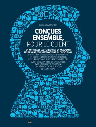 CONÇUES
ENSEMBLE,
POURLECLIENT
EN ANTICIPANT LES TENDANCES, EN ANALYSANT
LES BESOINS ET LES MOTIVATIONS DU CLIENT FINAL
EN MATIÈRE D’ASSURANCE, ET EN PRENANT
EN COMPTE LEUR EXPÉRIENCE DIGITALE,
NOUS PROPOSONS À NOS PARTENAIRES DES
SOLUTIONS ADAPTÉES ET DIVERSIFIÉES.
AVEC UN OBJECTIF COMMUN :
LA CRÉATION DE VALEUR POUR
LE CLIENT FINAL.
OFFRES DIVERSIFIÉES
1415
 