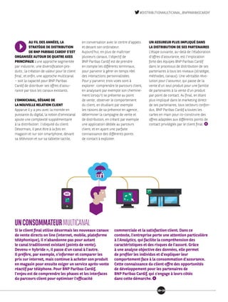 AU FIL DES ANNÉES, LA
STRATÉGIE DE DISTRIBUTION
DE BNP PARIBAS CARDIF S’EST
ORGANISÉE AUTOUR DE QUATRE AXES
PRINCIPAUX : une approche segmentée
par industrie ; une diversification pro-
duits ; la création de valeur pour le client
final ; et enfin, une approche multicanal
– soit la capacité pour BNP Paribas
Cardif de distribuer ses offres d’assu-
rance par tous les canaux existants.
L’OMNICANAL, SÉSAME DE
LA NOUVELLE RELATION CLIENT
Apparue il y a peu avec la montée en
puissance du digital, la notion d’omnicanal
ajoute une complexité supplémentaire
à la distribution : l’ubiquité du client.
Désormais, il peut être à la fois en
magasin et sur son smartphone, devant
sa télévision et sur sa tablette tactile,
en conversation avec le centre d’appels
et devant son ordinateur.
Aujourd’hui, en plus de maîtriser
plusieurs canaux, l’objectif de
BNP Paribas Cardif est de prendre
en compte les différents terminaux,
pour parvenir à gérer en temps réel
des interactions personnalisées.
Pour y parvenir, trois voies sont à
explorer : comprendre le parcours client,
en analysant par exemple son chemine-
ment lorsqu’il se présente au point
de vente ; observer le comportement
du client, en étudiant par exemple
les raisons de sa présence en agence ;
déterminer la campagne de vente et
de distribution, en créant par exemple
une application dédiée au parcours
client, et en ayant une parfaite
connaissance des différents points
de contact à exploiter.
UN ASSUREUR PLUS IMPLIQUÉ DANS
LA DISTRIBUTION DE SES PARTENAIRES
L’étape suivante, au-delà de l’élaboration
d’offres d’assurance, est l’implication
forte des équipes BNP Paribas Cardif
dans le processus de distribution de ses
partenaires à tous les niveaux (stratégie,
méthodes, canaux). Une véritable révo-
lution pour l’assureur, qui passe de la
vente d’un seul produit pour une famille
de partenaires à la vente d’un produit
par point de contact. Au final, en étant
plus impliqué dans le marketing direct
de ses partenaires, tous secteurs confon-
dus, BNP Paribas Cardif a toutes les
cartes en main pour co-construire des
offres adaptées aux différents points de
contact privilégiés par le client final.
UNCONSOMMATEURMULTICANAL
Si le client final utilise désormais les nouveaux canaux
de vente directs on line (internet, mobile, plateforme
téléphonique), il n’abandonne pas pour autant
le canal traditionnel existant (points de vente).
Devenu « hybride », il passe d’un canal à l’autre.
Il préfère, par exemple, s’informer et comparer les
prix sur internet, mais continue à acheter son produit
en magasin pour ensuite exiger un service après-vente
réactif par téléphone. Pour BNP Paribas Cardif,
l’enjeu est de comprendre les phases et les interfaces
du parcours client pour optimiser l’efficacité
commerciale et la satisfaction client. Dans ce
contexte, l’entreprise porte une attention particulière
à l’Analytics, qui facilite la compréhension des
caractéristiques et des risques de l’assuré. Grâce
à une analyse objective des données, elle permet
de profiler les individus et d’expliquer leur
comportement face à la consommation d’assurance.
Cette connaissance du client offre des opportunités
de développement pour les partenaires de
BNP Paribas Cardif, qui s’engage à leurs côtés
dans cette démarche.
1819
#DISTRIBUTIONMULTICANAL_BNPPARIBASCARDIF
 