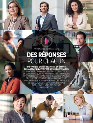 DESRÉPONSES
POURCHACUN
BNP PARIBAS CARDIF TRAVAILLE EN ÉTROITE
COLLABORATION AVEC PRÈS DE 500 PARTENAIRES.
BANQUES, ORGANISMES DE CRÉDIT, CAPTIVES
DE CONSTRUCTEURS AUTOMOBILES, DISTRIBUTEURS,
OPÉRATEURS TÉLÉCOMS, FOURNISSEURS D’ÉNERGIE
ET COURTIERS SONT LES PRINCIPAUX ACTEURS
AVEC LESQUELS NOUS CONCEVONS DES PRODUITS
ET DES SERVICES ENCORE PLUS EN PHASE
AVEC LES ATTENTES DES CLIENTS
D’AUJOURD’HUI.
PARTENAIRES MULTISECTEURS
 
