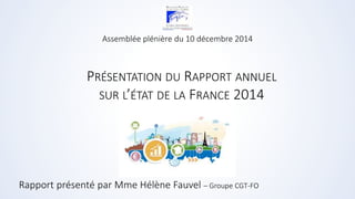 Assemblée plénière du 10 décembre 2014 
PRÉSENTATION DU RAPPORT ANNUEL 
SUR L’ÉTAT DE LA FRANCE 2014 
Rapport présenté par Mme Hélène Fauvel – Groupe CGT-FO 
 
