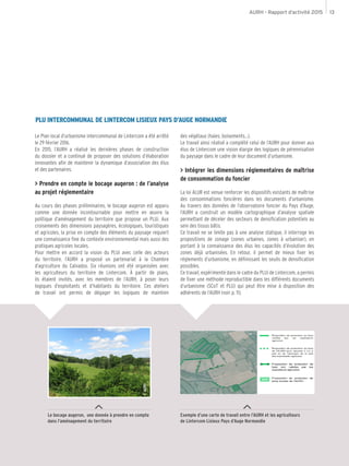 AURH - Rapport d’activité 2015 13
Le bocage augeron, une donnée à prendre en compte
dans l’aménagement du territoire
Exemple d’une carte de travail entre l’AURH et les agriculteurs
de Lintercom Lisieux Pays d’Auge Normandie
PLU INTERCOMMUNAL DE LINTERCOM LISIEUX PAYS D’AUGE NORMANDIE
Le Plan local d’urbanisme intercommunal de Lintercom a été arrêté
le 29 février 2016.
En 2015, l’AURH a réalisé les dernières phases de construction
du dossier et a continué de proposer des solutions d’élaboration
innovantes afin de maintenir la dynamique d’association des élus
et des partenaires.
> Prendre en compte le bocage augeron : de l’analyse
au projet réglementaire
Au cours des phases préliminaires, le bocage augeron est apparu
comme une donnée incontournable pour mettre en œuvre la
politique d’aménagement du territoire que propose un PLUi. Aux
croisements des dimensions paysagères, écologiques, touristiques
et agricoles, la prise en compte des éléments du paysage requiert
une connaissance fine du contexte environnemental mais aussi des
pratiques agricoles locales.
Pour mettre en accord la vision du PLUi avec celle des acteurs
du territoire, l’AURH a proposé un partenariat à la Chambre
d’agriculture du Calvados. Six réunions ont été organisées avec
les agriculteurs du territoire de Lintercom. À partir de plans,
ils étaient invités, avec les membres de l’AURH, à poser leurs
logiques d’exploitants et d’habitants du territoire. Ces ateliers
de travail ont permis de dégager les logiques de maintien
des végétaux (haies, boisements...).
Le travail ainsi réalisé a complété celui de l’AURH pour donner aux
élus de Lintercom une vision élargie des logiques de pérennisation
du paysage dans le cadre de leur document d’urbanisme.
> Intégrer les dimensions réglementaires de maîtrise
de consommation du foncier
La loi ALUR est venue renforcer les dispositifs existants de maîtrise
des consommations foncières dans les documents d’urbanisme.
Au travers des données de l’observatoire foncier du Pays d’Auge,
l’AURH a construit un modèle cartographique d’analyse spatiale
permettant de déceler des secteurs de densification potentiels au
sein des tissus bâtis.
Ce travail ne se limite pas à une analyse statique, il interroge les
propositions de zonage (zones urbaines, zones à urbaniser), en
portant à la connaissance des élus les capacités d’évolution des
zones déjà urbanisées. En retour, il permet de mieux fixer les
réglements d’urbanisme, en définissant les seuils de densification
possibles.
Ce travail, expérimenté dans le cadre du PLUi de Lintercom, a permis
de fixer une méthode reproductible dans les différents documents
d’urbanisme (SCoT et PLU) qui peut être mise à disposition des
adhérents de l’AURH (voir p. 11).
©AURH
 