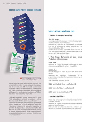 14 AURH - Rapport d’activité 2015
AUTRES ACTIONS MENÉES EN 2015
> Schémas de cohérence territoriale
SCoT Risle Estuaire
Accompagnement méthodologique et réglementaire auprès des
élus et de la maîtrise d’ouvrage technique.
Élaboration de l’état initial de l’environnement, accompagné
d’une note de présentation de 4 pages (présentée lors d’un
séminaire d’élus début 2016).
Signature d’une convention entre EPFN, région Normandie et
AURH pour l’élaboration en 2016 d’un observatoire foncier sur le
territoire du PETR du pays Risle Estuaire.
> Plans locaux d’urbanisme et plans locaux
d’urbanisme intercommunaux
PLU du Havre
Réalisation de l’analyse territoriale traduite dans un cahier
d’enjeux communiqué à la ville du Havre en mars 2016.
PLU d’Harfleur
Débat du PADD par les élus le 19 octobre 2015 (PADD rédigé
en 2014).
Élaboration des orientations d’aménagement et de
programmation et travail sur l’écriture réglementaire et sur un
nouveau zonage.
Arrêt du document prévu pour juin 2016.
POS de Saint-Martin du Manoir : modification n°5
PLU de Gonfreville-l’Orcher : modification n°1
PLU de Sainte-Adresse : modification n° 2
> Pays d’art et d’histoire
Mise en place de l’équipe projet avec les partenaires (collectivités
et office de tourisme).
Démarrage des travaux : diagnostic du territoire et organisation
du premier comité technique.
Le lancement de la réalisation du dossier de candidature sera
officialisé en 2016 par les organes délibérants des collectivités.
SCOT LE HAVRE POINTE DE CAUX ESTUAIRE
www.aurh.fr/scot-lhpce
DOCUMENTS EN TÉLÉCHARGEMENT
Dans le cadre de la révision du SCoT entamée en octobre 2014
et dont l’AURH est maître d’œuvre, neuf ateliers thématiques
ont été organisés en 2015 (réunissant successivement
techniciens et élus). Une fiche synthétique a été élaborée
pour chaque thématique. Un séminaire de restitution générale
a été organisé mi-juin. Les grandes orientations du PADD ont
été validées en comité syndical fin juin 2015.
L’AURH a accompagné le syndicat mixte du SCoT Le Havre
Pointe de Caux Estuaire au titre de son assistance à maîtrise
d’ouvrage dans la définition de nouveaux partenariats.
Une convention a été signée en fin d’année 2015 (quadripartite
Syndicat mixte du SCoT LHPCE / EPFN / Région / AURH) pour
l’obtention et le traitement de fichiers. Leur exploitation va
permettre de disposer d’une connaissance très fine des
évolutions du marché de l’habitat (observatoire de l’habitat),
de proposer des analyses sur le bâti en place (domanialité,
surfaces, utilisations...) ou encore de mesurer l’évolution de la
consommation foncière.
 