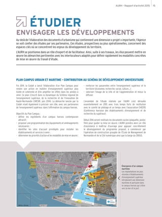 AURH - Rapport d’activité 2015 15
Émergence d’un campus
maritime
Les implantations les plus
récentes d’établissements
d’enseignement supérieur
introduisent une dimension
maritime et portuaire dans
le campus havrais qui s’étire
vers la mer et le port
ÉTUDIER
ENVISAGER LES DÉVELOPPEMENTS
Au-delà de l’élaboration des documents d’urbanisme qui contiennent une dimension « projet » importante, l’Agence
se voit confier des études par ses partenaires. Ces études, prospectives ou plus opérationnelles, concernent des
espaces clés où se concentrent les enjeux du développement du territoire.
L’AURH se positionne dans un rôle d’expert et de facilitateur. Ainsi, suite à ses travaux, les élus peuvent mettre en
œuvre les démarches pertinentes avec les interlocuteurs adaptés pour définir rapidement les modalités concrètes
de mise en œuvre du travail d’étude.
PLAN CAMPUS URBAIN ET MARITIME - CONTRIBUTION AU SCHÉMA DE DÉVELOPPEMENT UNIVERSITAIRE
Fin 2014, la Codah a lancé l’élaboration d’un Plan Campus pour
rendre son action en matière d’enseignement supérieur plus
lisible et cohérente et d’en amplifier les effets dans les années à
venir. Ce plan s’inscrit dans la dynamique du Schéma régional de
l’enseignement supérieur, de la recherche et de l’innovation de
Haute-Normandie (SRESRI, juin 2014). La démarche lancée par la
Codah visait également à préciser son rôle, avec ses partenaires
de l’enseignement supérieur, dans l’affirmation du campus havrais.
Objectifs du Plan Campus :
-- définir les ingrédients d’un campus havrais contemporain
attractif ;
-- proposer une programmation des équipements et aménagements
nécessaires ;
-- identifier les sites d’accueil privilégiés pour installer les
établissements et services à venir ;
-- déterminerlesprioritésd’actionetlesmodalitésdemiseenœuvre ;
-- renforcer les passerelles entre l’enseignement supérieur et le
territoire (économie, recherche, social, culture...) ;
-- valoriser l’image de la ville et de l’agglomération et mieux la
diffuser.
L’ensemble de l’étude réalisée par l’AURH s’est déroulée
essentiellement en 2015 avec trois temps forts de restitution
avec le comité de pilotage et un temps avec l’association CHEERS
(Conférence havraise des établissements d’enseignement et de
recherche du supérieur).
Début 2016 seront restitués les documents socles (plaquette, poster,
film) pour guider la mise en œuvre. L’AURH prendra alors un rôle
d’assistance à maîtrise d’ouvrage pour appuyer concrètement
le développement du programme proposé, à commencer par
l’opération de construction groupée de l’École de Management de
Normandie et de la Cité numérique ainsi que la barge du CROUS.
Emergence d’un Campus Maritime - Les implantations les plus récentes d’établissements d’enseignement supérieur introduisent une dimension maritime et portuaire dans le campus havrais qui semble s’étirer vers le sud
 