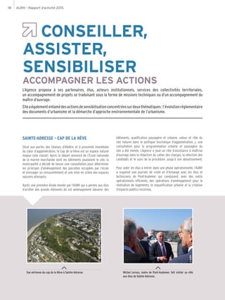 AURH - Rapport d’activité 201518
CONSEILLER,
ASSISTER,
SENSIBILISER
ACCOMPAGNER LES ACTIONS
L’Agence propose à ses partenaires, élus, acteurs institutionnels, services des collectivités territoriales,
un accompagnement de projets se traduisant sous la forme de missions techniques ou d’un accompagnement du
maître d’ouvrage.
Elleaégalemententamédesactionsdesensibilisationconcentréessurdeuxthématiques:l’évolutionréglementaire
des documents d’urbanisme et la démarche d’approche environnementale de l’urbanisme.
Vue aérienne du cap de la Hève à Sainte-Adresse Michel Leroux, maire de Pont-Audemer, fait visiter sa ville
aux élus de Sainte-Adresse.
SAINTE-ADRESSE - CAP DE LA HÈVE
Situé aux portes des falaises d’Albâtre et à proximité immédiate
du cœur d’agglomération, le Cap de la Hève est un espace naturel
majeur (site classé). Après le départ annoncé de l’École nationale
de la marine marchande dont les bâtiments jouxtaient le site, la
municipalité a décidé de lancer une consultation pour déterminer
les principes d’aménagement des parcelles occupées par l’école
et envisager un renouvellement et une mise en scène des espaces
naturels attenants.
Après une première étude menée par l’AURH qui a permis aux élus
d’arrêter des grands éléments de cet aménagement (devenir des
bâtiments, qualification paysagère et urbaine, valeur et rôle du
site naturel dans la politique touristique d’agglomération…), une
consultation pour la programmation urbaine et paysagère du
site a été menée. L’Agence a joué un rôle d’assistance à maîtrise
d’ouvrage dans la rédaction du cahier des charges, la sélection des
candidats et le suivi de la procédure, jusqu’à son aboutissement.
Pour aider les élus à entrer dans une phase opérationnelle, l’AURH
a organisé une journée de visite et d’échange avec les élus et
techniciens de Pont-Audemer qui conduisent, avec des outils
opérationnels efficients, des opérations d’aménagement pour la
réalisation de logements, la requalification urbaine et la création
d’espaces publics reconnus.
©IMAGESINAIR–VilledeSainte-Adresse
©AURH
 
