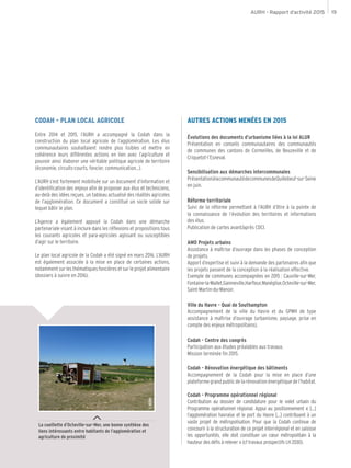 AURH - Rapport d’activité 2015 19
La cueillette d’Octeville-sur-Mer, une bonne synthèse des
liens intéressants entre habitants de l’agglomération et
agriculture de proximité
CODAH - PLAN LOCAL AGRICOLE
Entre 2014 et 2015, l’AURH a accompagné la Codah dans la
construction du plan local agricole de l’agglomération. Les élus
communautaires souhaitaient rendre plus lisibles et mettre en
cohérence leurs différentes actions en lien avec l’agriculture et
pouvoir ainsi élaborer une véritable politique agricole de territoire
(économie, circuits-courts, foncier, communication...).
L’AURH s’est fortement mobilisée sur un document d’information et
d’identification des enjeux afin de proposer aux élus et techniciens,
au-delà des idées reçues, un tableau actualisé des réalités agricoles
de l’agglomération. Ce document a constitué un socle solide sur
lequel bâtir le plan.
L’Agence a également appuyé la Codah dans une démarche
partenariale visant à inclure dans les réflexions et propositions tous
les courants agricoles et para-agricoles agissant ou susceptibles
d’agir sur le territoire.
Le plan local agricole de la Codah a été signé en mars 2016. L’AURH
est également associée à la mise en place de certaines actions,
notammentsurlesthématiquesfoncièresetsurleprojetalimentaire
(dossiers à suivre en 2016).
AUTRES ACTIONS MENÉES EN 2015
Évolutions des documents d’urbanisme liées à la loi ALUR
Présentation en conseils communautaires des communautés
de communes des cantons de Cormeilles, de Beuzeville et de
Criquetot-l’Esneval.
Sensibilisation aux démarches intercommunales
PrésentationàlacommunautédecommunesdeQuillebeuf-sur-Seine
en juin.
Réforme territoriale
Suivi de la réforme permettant à l’AURH d’être à la pointe de
la connaissance de l’évolution des territoires et informations
des élus.
Publication de cartes avant/après CDCI.
AMO Projets urbains
Assistance à maîtrise d’ouvrage dans les phases de conception
de projets.
Apport d’expertise et suivi à la demande des partenaires afin que
les projets passent de la conception à la réalisation effective.
Exemple de communes accompagnées en 2015 : Cauville-sur-Mer,
Fontaine-la-Mallet,Gainneville,Harfleur,Manéglise,Octeville-sur-Mer,
Saint-Martin-du-Manoir.
Ville du Havre - Quai de Southampton
Accompagnement de la ville du Havre et du GPMH de type
assistance à maîtrise d’ouvrage (urbanisme, paysage, prise en
compte des enjeux métropolitains).
Codah - Centre des congrès
Participation aux études préalables aux travaux.
Mission terminée fin 2015.
Codah - Rénovation énergétique des bâtiments
Accompagnement de la Codah pour la mise en place d’une
plateformegrandpublicdelarénovationénergétiquedel’habitat.
Codah - Programme opérationnel régional
Contribution au dossier de candidature pour le volet urbain du
Programme opérationnel régional. Appui au positionnement « […]
l’agglomération havraise et le port du Havre […] contribuent à un
vaste projet de métropolisation. Pour que la Codah continue de
concourir à la structuration de ce projet interrégional et en saisisse
les opportunités, elle doit constituer un cœur métropolitain à la
hauteur des défis à relever » (cf travaux prospectifs LH 2030).
©AURH
 