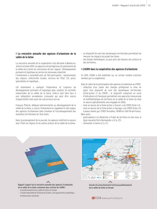 AURH - Rapport d’activité 2015 21
> La rencontre annuelle des agences d’urbanisme de la
vallée de la Seine
La rencontre annuelle de la coopération s’est déroulée à Mantes-la-
Jolieenoctobre2015.Lesagencesontpartagéaveclespartenairesde
la vallée de la Seine les conclusions de leur rapport : Développement
portuaire et logistique au service du renouveau industriel.
L’évènement a rassemblé près de 150 participants : représentants
des régions, collectivités locales, services de l’État, CCI, ports,
spécialistes en logistique…
Cet événement a souligné l’importance et l’urgence du
développement portuaire et logistique pour soutenir les activités
industrielles de la vallée de la Seine. Celle-ci doit faire face à
une intégration européenne croissante qui peut être source
d’opportunités mais aussi de concurrence accrue.
François Philizot, délégué interministériel au développement de la
vallée de la Seine, a conclu l’évènement en rappelant le rôle majeur
des agences d’urbanisme dans l’analyse et l’accompagnement des
mutations territoriales de l’Axe Seine.
Dans le prolongement de la journée, les agences mettront en œuvre
avec l’État, les régions et les autres acteurs de la vallée de la Seine :
-- un dispositif de suivi des dynamiques territoriales permettant de
mesurer les impacts du projet Axe Seine ;
-- des études thématiques, au plus près des besoins des acteurs et
des territoires.
> L’AURH dans la coopération des agences d’urbanisme
En 2015, l’AURH a été mobilisée sur un certain nombre d’actions
menées par la coopération.
Dans le cadre de la participation des agences d’urbanisme au CPIER :
-- rédaction d’un cahier des charges préfigurant la mise en
place d’un dispositif de suivi des dynamiques territoriales
(fiche-action 1.1 du CPIER) ; le dispositif comprend un socle
d’indicateurs et d’analyses permettant une approche transversale
et multithématique du territoire de la vallée de la Seine (la mise
en œuvre opérationnelle sera engagée en 2016) ;
-- mise en œuvre de la fiche-action « Foncier » du CPIER (fiche 1.4) ;
-- mise en œuvre de la fiche-action « Paysage » du CPIER (fiche 1.3),
travaux menés par l’ENSP Versailles, l’AURH et l’IAU Île-de-France.
Mais aussi :
-- participation à la démarche « Projet de territoire en lien avec la
ligne nouvelle Paris-Normandie » (cf p. 23) ;
-- réinventer la Seine (cf p. 17).
Rapport support de la rencontre annuelle des agences d’urbanisme
de la vallée de la Seine contenant deux articles de l’AURH :
-- Le positionnement de la vallée de Seine en Europe
-- Latoileindustrielledel’EstuairedelaSeine:uneapprocheéco-systémique
territoire-ports-industries
Unedes13cartesillustrantl’articleLepositionnement
de la vallée de Seine en Europe
www.aurh.fr/cauvsINFOS
 