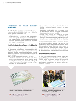 AURH - Rapport d’activité 201522
Troisième et dernier livrable de l’AURH dans Weastflows
www.aurh.fr/weastflows
PUBLICATION EN TÉLÉCHARGEMENT
Présentation de la plateforme GeoWeastflows sur
une table tactile lors de la SITL 2015
http://geo.weastflows.eu
RENDEZ-VOUS SUR LE PLATEFORME
PARTICIPATION AU PROJET EUROPÉEN
WEASTFLOWS
2015 était la dernière année du projet européen Weastflows issu du
programme INTERREG IVB ENO (2011-2015). Ce projet a constitué la
première expérience européenne de l’AURH.
Les objectifs du projet étaient de :
-- améliorer la logistique et le transport de fret en Europe du Nord-
Ouest en encourageant le développement de corridors Ouest/Est ;
-- inciter, pour le transport de marchandises, à passer du mode tout
routier à des modes plus durables (chemin de fer, maritime à
courte distance et transport fluvial).
> Participation à la conférence finale en février à Bruxelles
L’événement a rassemblé plus de 200 personnes (ensemble
des partenaires et observateurs du projet, représentants des
institutions et programmes européens, principaux intervenants
de la chaîne logistique) pour discuter des pistes pour atteindre
un réseau de transport de marchandises plus durable, efficace et
innovant en Europe.
L’AURH a présenté les principales conclusions de son travail :
-- le Benelux et l’axe rhénan sont les régions ou le réseau
d’infrastructures (tous modes) est le plus développé, arrive
ensuite la vallée de la Seine, seule région après le Benelux et
le bassin rhénan où le report modal peut s’envisager de façon
massifiée à la fois par le fleuve et le rail ;
-- le port du Havre et son prolongement via la vallée de Seine
constitue la porte d’entrée maritime « naturelle » de l’Ouest de
l’Europe ;
-- les échanges de marchandises entre les régions de l’Europe
du Nord-Ouest sont importants, par contre, ils sont rarement
transnationaux et sont rarement Ouest-Est ;
-- l’Irlande, l’Écosse et l’Ouest de la France sont des régions
périphériques, mal connectées au cœur et à l’Est de l’Europe
(où se situe la dynamique), parce que connectées à des régions
congestionnées, ce qui suppose d’identifier de nouvelles routes.
La veille de la conférence finale, profitant de leur présence à Bruxelles,
les partenaires normands de Weastflows (LSN, CRITT, IDIT, AURH)
accompagnés du délégué interministériel François Philizot, de Paris-
Seine-Normandie, de Novalog et d’Haropa, avaient organisé une
action de lobbying avec les représentants de différentes institutions
européennes pour leur présenter les atouts de la vallée de la Seine et
lesinviteràsemobilisersurlesperspectivesoffertesparSeineGateway.
> Publication de l’atlas prospectif
En 2015, l’AURH a publié son troisième et dernier livrable : l’Atlas
prospectif du transport de marchandises en Europe du Nord-Ouest.
L’ouvrage identifie et analyse la congestion, les infrastructures
manquantes et sous-utilisées pour mieux déterminer des itinéraires
alternatifs aux grands corridors de transports définis par la
Commission européenne.
 