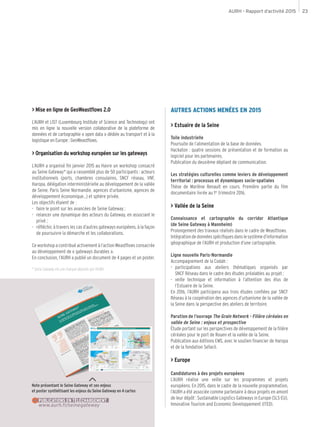 AURH - Rapport d’activité 2015 23
> Mise en ligne de GeoWeastflows 2.0
L’AURH et LIST (Luxembourg Institute of Science and Technology) ont
mis en ligne la nouvelle version collaborative de la plateforme de
données et de cartographie « open data » dédiée au transport et à la
logistique en Europe : GeoWeastflows.
> Organisation du workshop européen sur les gateways
L’AURH a organisé fin janvier 2015 au Havre un workshop consacré
au Seine Gateway* qui a rassemblé plus de 50 participants : acteurs
institutionnels (ports, chambres consulaires, SNCF réseau, VNF,
Haropa, délégation interministérielle au développement de la vallée
de Seine, Paris Seine Normandie, agences d’urbanisme, agences de
développement économique...) et sphère privée.
Les objectifs étaient de :
-- faire le point sur les avancées de Seine Gateway ;
-- relancer une dynamique des acteurs du Gateway, en associant le
privé ;
-- réfléchir, à travers les cas d’autres gateways européens, à la façon
de poursuivre la démarche et les collaborations.
Ce workshop a contribué activement à l’action Weastflows consacrée
au développement de « gateways durables ».
En conclusion, l’AURH a publié un document de 4 pages et un poster.
* Seine Gateway est une marque déposée par l’AURH.
Note présentant le Seine Gateway et ses enjeux
et poster synthétisant les enjeux du Seine Gateway en 4 cartes
www.aurh.fr/seinegateway
PUBLICATIONS EN TÉLÉCHARGEMENT
AUTRES ACTIONS MENÉES EN 2015
> Estuaire de la Seine
Toile industrielle
Poursuite de l’alimentation de la base de données.
Hackaton : quatre sessions de présentation et de formation au
logiciel pour les partenaires.
Publication du deuxième dépliant de communication.
Les stratégies culturelles comme leviers de développement
territorial : processus et dynamiques socio-spatiales
Thèse de Marlène Renault en cours. Première partie du film
documentaire livrée au 1er
trimestre 2016.
> Vallée de la Seine
Connaissance et cartographie du corridor Atlantique
(de Seine Gateway à Mannheim)
Prolongement des travaux réalisés dans le cadre de Weasftlows.
Intégrationdedonnéesspécifiquesdanslesystèmed’information
géographique de l’AURH et production d’une cartographie.
Ligne nouvelle Paris-Normandie
Accompagnement de la Codah :
-- participations aux ateliers thématiques organisés par
SNCF Réseau dans le cadre des études préalables au projet ;
-- veille technique et information à l’attention des élus de
l’Estuaire de la Seine.
En 2016, l’AURH participera aux trois études confiées par SNCF
Réseau à la coopération des agences d’urbanisme de la vallée de
la Seine dans la perspective des ateliers de territoire.
Parution de l’ouvrage The Grain Network - Filière céréales en
vallée de Seine : enjeux et prospective
Étude portant sur les perspectives de développement de la filière
céréales pour le port de Rouen et la vallée de la Seine.
Publication aux éditions EMS, avec le soutien financier de Haropa
et de la fondation Sefacil.
> Europe
Candidatures à des projets européens
L’AURH réalise une veille sur les programmes et projets
européens. En 2015, dans le cadre de la nouvelle programmation,
l’AURH a été associée comme partenaire à deux projets en amont
de leur dépôt : Sustainable Logistics Gateways in Europe (SLS-EU),
Innovative Tourism and Economic Developpement (ITED).
 
