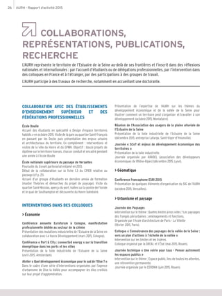 AURH - Rapport d’activité 201526
COLLABORATIONS,
REPRÉSENTATIONS, PUBLICATIONS,
RECHERCHE
L’AURH représente le territoire de l’Estuaire de la Seine au-delà de ses frontières et l’inscrit dans des réflexions
nationales et internationales : par l’accueil d’étudiants ou de délégations professionnelles, par l’intervention dans
des colloques en France et à l’étranger, par des participations à des groupes de travail.
L’AURH participe à des travaux de recherche, notamment en accueillant une doctorante.
COLLABORATION AVEC DES ÉTABLISSEMENTS
D’ENSEIGNEMENT SUPÉRIEUR ET DES
FÉDÉRATIONS PROFESSIONNELLES
École Boulle
Accueil des étudiants en spécialité « Design d’espace territoires
habités » en octobre 2015. Visite de la gare au quartier Saint-François
en passant par les Docks puis présentation des enjeux urbains
et architecturaux du territoire. En complément : interventions et
visites de la ville du Havre et du GPMH. Objectif : douze projets de
diplôme sur le territoire havrais, chacun conduit et encadré pendant
une année à l’école Boulle
École nationale supérieure du paysage de Versailles
Poursuite du travail partenarial entamé en 2013.
Début de la collaboration sur la fiche 1.3 du CPIER relative au
paysage (cf p. 21).
Accueil d’un groupe d’étudiants en dernière année de formation
(master Théories et démarches du projet de paysage). Visite du
quartier Saint-Nicolas, aperçu du port, haltes sur la pointe de Floride
et le quai de Southampton et découverte du Havre balnéaire.
INTERVENTIONS DANS DES COLLOQUES
> Économie
Conférence annuelle Euroforum à Cologne, manifestation
professionnelle dédiée au secteur de la chimie
Présentation des mutations industrielles de l’Estuaire de la Seine en
collaboration avec Le Havre Développement (mars 2015, Cologne).
Conférence « Port & City : connected energy » sur la transition
énergétique dans les ports et les villes
Présentation de la toile industrielle de l’Estuaire de la Seine
(avril 2015, Amsterdam).
Atelier « Quel développement économique pour le sud de l’Oise ? »
Dans le cadre d’une série d’interventions organisées par l’agence
d’urbanisme de Oise la Vallée pour accompagner les élus creillois
sur leur projet d’agglomération.
Présentation de l’expertise de l’AURH sur les thèmes du
développement économique et de la vallée de la Seine pour
illustrer comment un territoire peut s’organiser et travailler à son
développement (octobre 2015, Montataire).
Réunion de l’Association des usagers de la plaine alluviale de
I’Estuaire de la Seine
Présentation de la toile industrielle de l’Estuaire de la Seine
(décembre 2015, entreprise Lafarge, Saint-Vigor-d’Ymonville).
Journée « SCoT et enjeux de développement économique des
territoires »
Présentation de la toile industrielle.
Journée organisée par ARADEL (association des développeurs
économiques de Rhône-Alpes) (décembre 2015, Lyon).
> Géomatique
Conférence francophone ESRI 2015
Présentation de quelques éléments d’organisation du SIG de l’AURH
(octobre 2015, Versailles).
> Urbanisme et paysage
Journée des Paysages
Intervention sur le thème : Quelles limites à nos villes ? Les paysages
des franges périurbaines : aménagements et fonctions.
Organisée par l’école d’architecture de Paris - La Villette
(février 2015, Paris).
Colloque « Connaissance des paysages de la vallée de la Seine :
vers un plan d’actions à l’échelle de la vallée »
Intervention sur les limites et les lisières.
Colloque organisé par la DREAL et l’État (mai 2015, Rouen).
Journée technique « Une voirie pour tous - Penser autrement
les espaces publics »
Intervention sur le thème : Espace public, lieu de toutes les attentes,
une réinvention permanente.
Journée organisée par le CEREMA (juin 2015, Rouen).
 