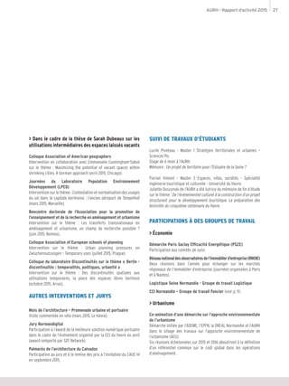 AURH - Rapport d’activité 2015 27
> Dans le cadre de la thèse de Sarah Dubeaux sur les
utilisations intermédiaires des espaces laissés vacants
Colloque Association of American geographers
Intervention en collaboration avec Emmanuele Cunningham-Sabot
sur le thème : Maximizing the potential of vacant spaces within
shrinking cities: A German approach (avril 2015, Chicago).
Journées du Laboratoire Population Environnement
Développement (LPED)
Intervention sur le thème : Contestation et normalisation des usages
du sol dans la capitale berlinoise ; l’ancien aéroport de Tempelhof
(mars 2015, Marseille).
Rencontre doctorale de l’Association pour la promotion de
l’enseignement et de la recherche en aménagement et urbanisme
Intervention sur le thème : Les transferts transnationaux en
aménagement et urbanisme, un champ de recherche possible ?
(juin 2015, Rennes).
Colloque Association of European schools of planning
Intervention sur le thème : Urban planning pressures on
Zwischennutzungen – Temporary uses (juillet 2015, Prague).
Colloque du laboratoire Discontinuités sur le thème « Berlin -
discontinuités : temporalités, politiques, urbanité »
Intervention sur le thème : Des discontinuités spatiales aux
utilisations temporaires, la place des espaces libres berlinois
(octobre 2015, Arras).
AUTRES INTERVENTIONS ET JURYS
Mois de l’architecture – Promenade urbaine et portuaire
Visite commentée en vélo (mars 2015, Le Havre).
Jury Normandigital
Participation à l’award de la meilleure solution numérique portuaire
dans le cadre de l’événement organisé par la CCI du Havre en avril
(award remporté par S2F Network).
Palmarès de l’architecture du Calvados
Participation au jury et à la remise des prix à l’invitation du CAUE 14
en septembre 2015.
SUIVI DE TRAVAUX D’ÉTUDIANTS
Lucile Piveteau - Master 1 Stratégies territoriales et urbaines –
Sciences Po.
Stage de 6 mois à l’AURH.
Mémoire : Un projet de territoire pour l’Estuaire de la Seine ?
Florian Vimont – Master 2 Espaces, villes, sociétés – Spécialité
ingénierie touristique et culturelle - Université du Havre.
Juliette Duszynski de l’AURH a été tutrice du mémoire de fin d’étude
sur le thème : De l’événementiel culturel à la construction d’un projet
structurant pour le développement touristique. La préparation des
festivités du cinquième centenaire du Havre.
PARTICIPATIONS À DES GROUPES DE TRAVAIL
> Économie
Démarche Paris Saclay Efficacité Energétique (PS2E)
Participation aux comités de suivi.
Réseaunationaldesobservatoiresdel’immobilierd’entreprise(RNOIE)
Deux réunions dans l’année pour échanger sur les marchés
régionaux de l’immobilier d’entreprise (journées organisées à Paris
et à Nantes).
Logistique Seine Normandie - Groupe de travail Logistique
CCI Normandie – Groupe de travail Foncier (voir p. 11)
> Urbanisme
Co-animation d’une démarche sur l’approche environnementale
de l’urbanisme
Démarche initiée par l’ADEME, l’EPFN, la DREAL Normandie et l’AURH
dans le sillage des travaux sur l’approche environnementale de
l’urbanisme (AEU).
Six réunions échelonnées sur 2015 et 2016 aboutiront à la définition
d’un référentiel commun sur le coût global dans les opérations
d’aménagement.
 