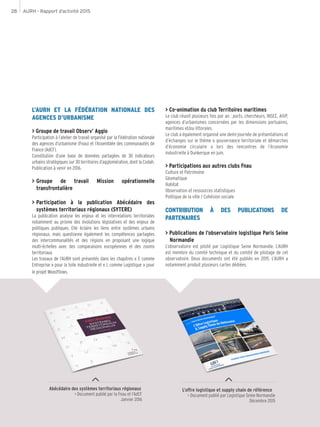 AURH - Rapport d’activité 201528
L’AURH ET LA FÉDÉRATION NATIONALE DES
AGENCES D’URBANISME
> Groupe de travail Observ’ Agglo
Participation à l’atelier de travail organisé par la Fédération nationale
des agences d’urbanisme (Fnau) et l’Assemblée des communautés de
France (AdCF).
Constitution d’une base de données partagées de 30 indicateurs
urbains stratégiques sur 30 territoires d’agglomération, dont la Codah.
Publication à venir en 2016.
>	Groupe de travail Mission opérationnelle
transfrontalière
>	Participation à la publication Abécédaire des
systèmes territoriaux régionaux (SYTERE)
La publication analyse les enjeux et les interrelations territoriales
notamment au prisme des évolutions législatives et des enjeux de
politiques publiques. Elle éclaire les liens entre systèmes urbains
régionaux, mais questionne également les compétences partagées
des intercommunalités et des régions en proposant une logique
multi-échelles avec des comparaisons européennes et des zooms
territoriaux.
Les travaux de l’AURH sont présentés dans les chapitres « E comme
Entreprise » pour la toile industrielle et « L comme Logistique » pour
le projet Weasftlows.
L’offre logistique et supply chain de référence
> Document publié par Logistique Seine Normandie
Décembre 2015
Abécédaire des systèmes territoriaux régionaux
> Document publié par la Fnau et l’AdCF
Janvier 2016
> Co-animation du club Territoires maritimes
Le club réunit plusieurs fois par an : ports, chercheurs, INSEE, AIVP,
agences d’urbanismes concernées par les dimensions portuaires,
maritimes et/ou littorales.
Le club a également organisé une demi-journée de présentations et
d’échanges sur le thème « gouvernance territoriale et démarches
d’économie circulaire » lors des rencontres de l’économie
industrielle à Dunkerque en juin.
> Participations aux autres clubs Fnau
Culture et Patrimoine
Géomatique
Habitat
Observation et ressources statistiques
Politique de la ville / Cohésion sociale
CONTRIBUTION À DES PUBLICATIONS DE
PARTENAIRES
> Publications de l’observatoire logistique Paris Seine
Normandie
L’observatoire est piloté par Logistique Seine Normandie. L’AURH
est membre du comité technique et du comité de pilotage de cet
observatoire. Deux documents ont été publiés en 2015. L’AURH a
notamment produit plusieurs cartes dédiées.
 