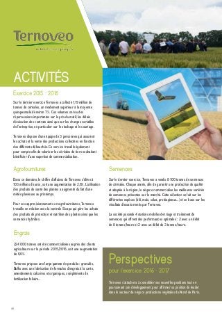 40
Engrais
224 000 tonnes ont été commercialisées auprès des clients
agriculteurs sur la période 2015/2016, soit une augmentation
de 6,6%.
Ternoveo propose une large gamme de produits : granulés,
Bulks avec une fabrication de formules d’engrais à la carte,
amendements calcaires et organiques, compléments de
fertilisation foliaire…
Semences
Sur le dernier exercice, Ternoveo a vendu 8 100 tonnes de semences
de céréales. Chaque année, afin de garantir une production de qualité
et adaptée à la région, le négoce commercialise les meilleures variétés
de semences présentes sur le marché. Cette sélection se fait sur les
différentes espèces (blé, maïs, colza, protéagineux…) et se base sur les
résultats d’essais menés par Ternoveo.
La société possède 4 stations mobiles de triage et traitement de
semences qui offrent des performances optimales : 2 avec un débit
de 8 tonnes/heure et 2 avec un débit de 3 tonnes/heure.
Agrofournitures
Dans ce domaine, le chiffre d’affaires de Ternoveo s’élève à
103 millions d’euros, soit une augmentation de 2,6%. L’utilisation
des produits de santé des plantes a augmenté du fait d’une
météo pluvieuse au printemps.
Pour ses approvisionnements en agrofournitures, Ternoveo
travaille en relation avec la centrale Sicapa qui gère les achats
des produits de protection et nutrition des plantes ainsi que les
semences hybrides.
Sur le dernier exercice Ternoveo a collecté 1,19 million de
tonnes de céréales, un rendement supérieur à la moyenne
quinquennale d’environ 7%. Ces volumes ont eu des
répercussions importantes sur le prix du matif, les délais
d’exécution des contrats ainsi que sur les charges variables
de l’entreprise, en particulier sur le stockage et le courtage.
Ternoveo dispose d’une équipe de 3 personnes qui assurent
les achats et la vente des productions collectées en fonction
des différents débouchés. Ce service travaille également
pour compte afin de valoriser les céréales de tiers souhaitant
bénéficier d’une expertise de commercialisation.
ACTIVITÉS
Perspectives
pour l’exercice 2016 - 2017
Ternoveo s’attachera à consolider ses nouvelles positions tout en
poursuivant son développement pour affirmer sa position de leader
dans le secteur du négoce productions végétales du Nord de Paris.
Exercice 2015 - 2016
 