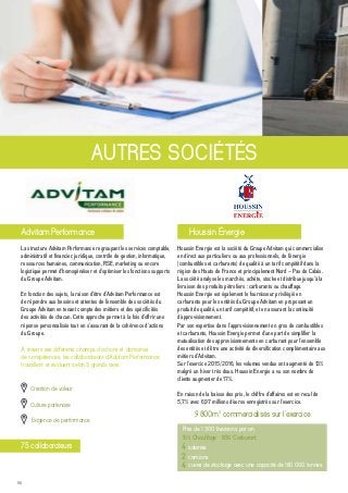 50
La structure Advitam Performance regroupant les services comptable,
administratif et financier, juridique, contrôle de gestion, informatique,
ressources humaines, communication, RSE, marketing ou encore
logistique permet d’homogénéiser et d’optimiser les fonctions supports
du Groupe Advitam.
En fonction des sujets, la raison d’être d’Advitam Performance est
de répondre aux besoins et attentes de l’ensemble des sociétés du
Groupe Advitam en tenant compte des métiers et des spécificités
des activités de chacun. Cette approche permet à la fois d’offrir une
réponse personnalisée tout en s’assurant de la cohérence d’actions
du Groupe.
AUTRES SOCIÉTÉS
Advitam Performance Houssin Énergie
Houssin Energie est la société du Groupe Advitam qui commercialise
en direct aux particuliers ou aux professionnels, de l’énergie
(combustibles et carburants) de qualité à un tarif compétitif dans la
région des Hauts de France et principalement Nord – Pas de Calais.
La société analyse les marchés, achète, stocke et distribue jusqu’à la
livraison des produits pétroliers : carburants ou chauffage.
Houssin Energie est également le fournisseur privilégié en
carburants pour les entités du Groupe Advitam en proposant un
produit de qualité, un tarif compétitif, et en assurant la continuité
d’approvisionnement.
Par son expertise dans l’approvisionnement en gros de combustibles
et carburants, Houssin Energie permet d’une part de simplifier la
mutualisation des approvisionnements en carburant pour l’ensemble
des entités et d’être une activité de diversification complémentaire aux
métiers d’Advitam.
Sur l’exercice 2015/2016, les volumes vendus ont augmenté de 13%
malgré un hiver très doux. Houssin Energie a vu son nombre de
clients augmenter de 17%.
En raison de la baisse des prix, le chiffre d’affaires est en recul de
5,7% avec 6,97 millions d’euros enregistrés sur l’exercice.
Près de 1 300 livraisons par an
Création de valeur
À travers ses différents champs d’actions et domaines
de compétences, les collaborateurs d’Advitam Performance
travaillent et évoluent selon 3 grands axes :
Culture partenaire
Exigence de performance
9 800m3
commercialisés sur l’exercice
15% Chauffage - 85% Carburant
4 salariés
2 camions
4 cuves de stockage avec une capacité de 160 000 tonnes
75 collaborateurs
 