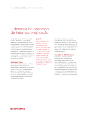 100  A liderar o futuro a partir da transparência
Liderança no processo
de internacionalização
A Coca-Cola Iberian Partners conseguiu
posições de liderança na importante
operação de internacionalização que foi
desenvolvida ao longo do ano e terminará
em 2016. A relevante situação alcançada
na formação do novo grupo engarrafador
europeu sustenta-se em quatro fatores
fundamentais: a presidência, a presença de
acionistas chave, os cargos no Conselho de
Administração e a direção do Escritório de
Integração do Grupo (mais informações no
capítulo ‘Visão Estratégica’).
Acionistas chave
Dada a dimensão da operação, a Direção
Legal trabalhou intensamente, em
representação dos acionistas da Coca-Cola
Iberian Partners, para concluir o master
agreement e o acordo de acionistas.
Finalmente, a Coca-Cola Iberian Partners
vai ser um acionista chave da Coca-Cola
European Partners, pelo facto de deter
34% da nova sociedade.
Além disso, também se concluiu a
reestruturação prévia necessária para a
operação, de modo a que os acionistas da
Coca-Cola Iberian Partners participem na
mesma através de uma sociedade holding,
Olive Partners, que os habilitará para a
participação significativa na Coca-Cola
European Partners.
Conselho de Administração
Outro ponto chave do acordo de
integração recai na composição
do Conselho de Administração da
Coca-Cola European Partners, que será
composto por 17 administradores, na sua
maioria independentes, não executivos,
cinco membros dos quais serão indicados
pela Coca-Cola Iberian Partners, com voz
e voto imprescindível para a adoção de
acordos fundamentais como a nomeação
do CEO ou a aprovação do Business Plan.
Dos 17
administradores
que formarão
o Conselho de
Administração da
nova empresa, a
Coca-Cola Iberian
Partners indicará
cinco membros,
com voz e voto
imprescindível para
a adoção de acordos
fundamentais
 