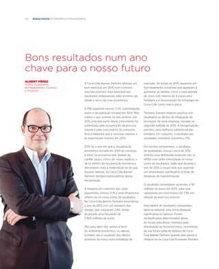 110  resultados ECOnómico–Financeiros
Bons resultados num ano
chave para o nosso futuro
mercado. Ao longo de 2015, pusemos em
funcionamento iniciativas que ajudaram a
aumentar as vendas, como a nova garrafa
de vidro com retorno de 8 onças para
hotelaria e a reconcepção da estratégia da
Coca-Cola como marca única.
Também tiveram impacto positivo nos
resultados os efeitos da integração de
processos da nova empresa, iniciada na
segunda metade de 2013. A reorganização
permitiu uma melhoria substancial das
margens. Em conjunto, o resultado das
atividades ordinárias aumentou 13%.
Em termos comparáveis, o resultado
de exploração cresceu cerca de 30%,
embora essa destacada evolução não se
reflita com tanta intensidade na nossa
conta de resultados, dado que durante o
ano de 2015 o Grupo teve que suportar
um desembolso significativo a título de
despesas de transformação.
O resultado consolidado ascendeu a 191
milhões de euros em 2015, valor que
representa um crescimento de 7,9% em
relação ao exercício anterior.
Para efeitos de resultados comparados,
deve-se destacar uma única alteração
significativa no balanço. Foram
reclassificados determinados ativos
do Grupo para ativos mantidos para
distribuição ao Acionista Único, na previsão
da sua futura saída do balanço da Coca-
Cola Iberian Partners quando esta passar a
integrar-se na Coca-Cola European Partners.
albert pérez
Diretor Corporativo
de Planeamento, Controlo
e Finanças
A Coca-Cola Iberian Partners efetuou um
bom exercício em 2015 num contexto
macroeconómico mais favorável aos
resultados empresariais, pela primeira vez
desde o início da crise económica.
O PIB espanhol cresceu 3,5%, consolidando
assim a recuperação iniciada em 2014. Mas,
contra o que ocorreu no ano anterior, em
2015 uma boa parte desse crescimento foi
sustentada pela recuperação da procura
interna e pelo crescimento do consumo,
face à liderança que o mercado exterior e
as exportações tiveram em 2014.
2015 foi o ano em que a recuperação
económica iniciada em 2014 se começou
a notar na economia real. Apesar do
caráter pouco cíclico do nosso negócio, e
de os efeitos da recuperação económica
demorarem mais a materializar-se do que
noutros setores, na Coca-Cola Iberian
Partners também participámos dessa
recuperação.
A despesa em consumo das casas
espanholas cresceu 3,1% e esse dinamismo
refletiu-se na nossa conta de resultados.
Na Coca-Cola Iberian Partners encerrámos
o ano de 2015 com um aumento das
vendas, que cresceram 2,8%, tendo
alcançado uma faturação de
2 920 milhões de euros.
Mas para além dos ventos a favor
do ambiente económico, os valores
também são o resultado dos efeitos
positivos da nossa nova estratégia de
 