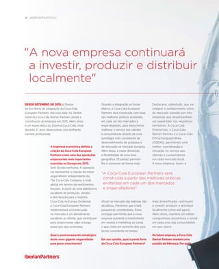 16  visão estratégica
Destacaria, sobretudo, que vai
integrar o conhecimento único
do mercado somado por três
empresas que desempenham
um papel líder nos respetivos
territórios: A Coca-Cola
Enterprises, a Coca-Cola
Iberian Partnes e a Coca-Cola
Erfrischungsgetränke
(CCEAG), permitindo uma
melhor coordenação e
inovação no serviço aos
clientes e consumidores
em cada mercado local.
A nova empresa, maior e
mais diversificada, continuará
a investir, produzir e distribuir
localmente como até agora.
Além disso, manterá um sólido
compromisso económico e social
em cada uma das comunidades
em que opera.
Na futura empresa, a Coca-Cola
Iberian Partners manterá uma
posição de liderança. Por qué?
A Coca-Cola European Partners será
construída a partir das melhores práticas
existentes em cada um dos mercados
e engarrafadores
Quando a integração se tornar
efetiva, a Coca-Cola European
Partners será construída com base
nas melhores práticas existentes
em cada um dos mercados e
engarrafadores, para desta forma
melhorar o serviço aos clientes
e consumidores através de uma
estratégia mais consistente de
desenvolvimento de produtos e
de execução no mercado europeu.
Além disso, a maior dimensão
e flexibilidade da nova área
geográfica (13 países) permitir-
lhe-á concorrer de forma mais
eficaz no mercado das bebidas não
alcoólicas. Prevemos que criará
poupanças consideráveis. Estas
sinergias permitirão que a nova
empresa aumente o investimento
em vendas e marketing ao canal,
o que criará um aumento dos seus
lucros consistente no tempo.
Em sua opinião, qual o ponto forte
da Coca-Cola European Partners?
A imprensa económica definiu a
criação da Coca-Cola European
Partners como uma das operações
empresariais mais importantes
ocorridas na Europa em 2015.
Sem dúvida nenhuma. A operação
vai representar a criação do maior
engarrafador independente da
The Coca-Cola Company a nível
global em termos de rendimentos
líquidos. A partir de uma plataforma
excelente de produção, vendas
e distribuição para o Sistema
Coca-Cola na Europa Ocidental,
a Coca-Cola European Partners
implementará uma execução
no mercado e um atendimento
excelente ao cliente, que contribuirá
para proporcionar valor a longo
prazo aos seus acionistas.
Qual o posicionamento estratégico
deste novo gigante engarrafador
para gerar crescimento?
desde setembro de 2015, é Diretor
do Escritório de Integração da Coca-Cola
European Partners. Até essa data, foi Diretor
Geral da Coca-Cola Iberian Partners desde a
constituição da empresa em 2013. Além disso,
é um especialista do Sistema Coca-Cola, onde
durante 27 anos desenvolveu uma brilhante
carreira profissional.
A nova empresa continuará
a investir, produzir e distribuir
localmente
 