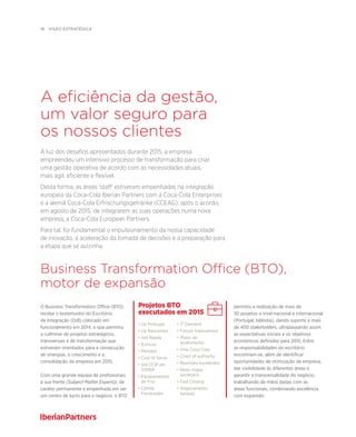 18  visão estratégica
permitiu a realização de mais de
30 projetos a nível nacional e internacional
(Portugal, Islândia), dando suporte a mais
de 400 stakeholders, ultrapassando assim
as expectativas iniciais e os objetivos
económicos definidos para 2015. Entre
as responsabilidades do escritório
encontram-se, além de identificar
oportunidades de otimização da empresa,
dar visibilidade às diferentes áreas e
garantir a transversalidade do negócio,
trabalhando de mãos dadas com as
áreas funcionais, combinando excelência
com expansão.
•Up Portugal
• Up Nascentes
• Get Ready
• 8 onças
• Monster
• Cost to Serve
• Std CCIP em
Vifilfell
• Equipamentos
de Frio
• Cliente
Fornecedor
Projetos BTO
executados em 2015
• IT Demand
• Fóruns transversais
• Plano de
acolhimento
• Vive Coca-Cola
• Chart of authority
• Reuniões excelentes
• Novo mapa
societário
• Fast Closing
• Aligeiramento
tampas
A eficiência da gestão,
um valor seguro para
os nossos clientes
Business Transformation Office (BTO),
motor de expansão
À luz dos desafios apresentados durante 2015, a empresa
empreendeu um intensivo processo de transformação para criar
uma gestão operativa de acordo com as necessidades atuais,
mais ágil, eficiente e flexível.
Desta forma, as áreas 'staff' estiveram empenhadas na integração
europeia da Coca-Cola Iberian Partners com a Coca-Cola Enterprises
e a alemã Coca-Cola Erfrischungsgetränke (CCEAG), após o acordo,
em agosto de 2015, de integrarem as suas operações numa nova
empresa, a Coca-Cola European Partners.
Para tal, foi fundamental o impulsionamento da nossa capacidade
de inovação, a aceleração da tomada de decisões e a preparação para
a etapa que se avizinha.
O Business Transformation Office (BTO)
recebe o testemunho do Escritório
de Integração (Odl) colocado em
funcionamento em 2014, o que permitiu
o culminar de projetos estratégicos,
transversais e de transformação que
estiveram orientados para a consecução
de sinergias, o crescimento e a
consolidação da empresa em 2015.
Com uma grande equipa de profissionais
à sua frente (Subject Matter Experts), de
caráter permanente e empenhada em ser
um centro de lucro para o negócio, o BTO
 