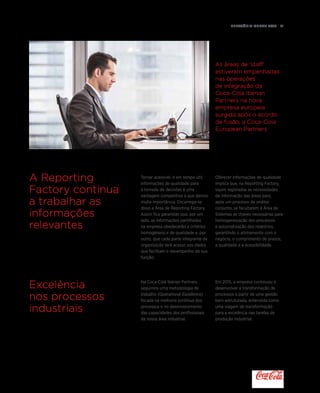 Relatório anual 2015  21
As áreas de 'staff'
estiveram empenhadas
nas operações
de integração da
Coca-Cola Iberian
Partners na nova
empresa europeia
surgida após o acordo
de fusão, a Coca-Cola
European Partners
A Reporting
Factory continua
a trabalhar as
informações
relevantes
Excelência
nos processos
industriais
Na Coca-Cola Iberian Partners
seguimos uma metodologia de
trabalho (Operational Excellence)
focada na melhoria contínua dos
processos e no desenvolvimento
das capacidades dos profissionais
da nossa área industrial.
Em 2015, a empresa continuou a
desenvolver a transformação de
processos a partir de uma gestão
bem estruturada, entendida como
uma viagem de transformação
para a excelência nas tarefas de
produção industrial.
Tornar acessível, e em tempo útil,
informações de qualidade para
a tomada de decisões é uma
vantagem competitiva a que damos
muita importância. Encarrega-se
disso a Área de Reporting Factory.
Assim fica garantido que, por um
lado, as informações partilhadas
na empresa obedecerão a critérios
homogéneos e de qualidade e, por
outro, que cada parte integrante da
organização terá acesso aos dados
que facilitam o desempenho da sua
função.
Oferecer informações de qualidade
implica que, na Reporting Factory,
sejam registadas as necessidades
de informação das áreas para,
após um processo de análise
conjunto, se facultarem à Área de
Sistemas as chaves necessárias para
homogeneização dos processos
e automatização dos relatórios,
garantindo o alinhamento com o
negócio, o cumprimento de prazos,
a qualidade e a acessibilidade.
 