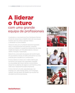 24  A liderar o futuro com uma grande equipa de profissionais
A evolução e o crescimento da Coca-Cola Iberian Partners
é fruto do compromisso e trabalho diário da nossa equipa
humana, que nos conduz a alcançar metas e
a ultrapassar os novos desafios.
Tendo em vista criar um ambiente laboral enriquecedor,
tanto a nível profissional como pessoal, a empresa
continua a trabalhar, no quadro do compromisso do nosso
modelo de negócio, em três pilares básicos: Cultura e
Valores, Inovação e Capacitação.
Desta forma, como parte do processo de transformação
em que estamos imersos, em 2015 continuámos na via da
evolução para a excelência e o compromisso.
O nosso objetivo é contar com o melhor talento para
formarmos uma equipa mais capacitada e apegada
às necessidades dos nossos clientes e consumidores,
atingirmos os objetivos de negócio e caminharmos juntos
neste novo e apaixonante projeto empresarial.
A Coca-Cola tem uma alta capacidade para criar
emprego: por cada emprego direto, cria 17 empregos
indiretos, que são postos de trabalho que resultam da
atividade económica da empresa.
com uma grande
equipa de profissionais
A liderar
o futuro
 