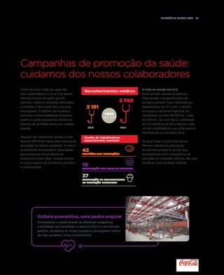 Relatório anual 2015  27
3 740
3 191
2014 2015
+549
Var. 14/15
Reconhecimentos médicos
Cultura preventiva, uma pedra angular
Promovemos a saúde através de diferentes programas
e atividades que fomentam o exercício físico e uma atitude
positiva. Ajudamos as nossas equipas a conseguirem estilos
de vida saudáveis, ativos e preventivos.
Gestão de trabalhadores
especialmente sensíveis
42
Aptidões com restrições
10
Tramitação por risco de gravidez
37
Adaptação de Equipamentos
de proteção individual
Tendo em vista cuidar da saúde dos
seus colaboradores, a Coca-Cola Iberian
Partners investe em ações que lhe
permitem oferecer atividades destinadas
a melhorar o bem-estar físico dos seus
empregados. O objetivo da empresa é
promover a responsabilidade individual
quanto a saúde ocupacional, através do
fomento da atividade física e do cuidado
pessoal.
Algumas das campanhas levadas a cabo
durante 2015 foram dedicadas à promoção
da adoção de hábitos saudáveis. A meta é
proporcionar ferramentas e capacidades
para incorporar novos hábitos de
rendimento e bem-estar, levadas sempre
ao plano superior da excelência, equilíbrio
e produtividade.
Campanhas de promoção da saúde:
cuidamos dos nossos colaboradores
A volta ao mundo dos R.H.
Neste sentido, destaca-se pela sua
originalidade o programa-piloto de
acondicionamento físico destinado aos
trabalhadores dos R.H. com o desafio,
em equipa e de forma individual, de
caminharem ao todo 40 076 km, –cada
um 954 km– por ano: isto é, a dimensão
da circunferência da terra. Para tal, cada
um dos trabalhadores usou uma pulseira
medidora da sua atividade física.
De igual modo, a Coca-Cola Iberian
Partners trabalha na valorização
de alternativas para os grupos que,
pontualmente e em consequência de
restrições ou limitações médicas, têm que
modificar a sua atividade habitual.
 
