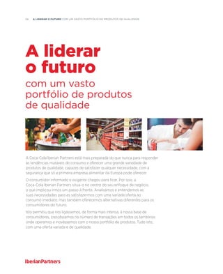 34  A liderar o futuro com um vasto portfólio de produtos de qualidade
A Coca-Cola Iberian Partners está mais preparada do que nunca para responder
às tendências mutáveis do consumo e oferecer uma grande variedade de
produtos de qualidade, capazes de satisfazer qualquer necessidade, com a
segurança que só a primeira empresa alimentar da Europa pode oferecer.
O consumidor informado e exigente chegou para ficar. Por isso, a
Coca-Cola Iberian Partners situa-o no centro do seu enfoque de negócio,
o que implicou irmos um passo à frente. Analisámos e entendemos as
suas necessidades para as satisfazermos com uma variada oferta ao
consumo imediato, mas também oferecemos alternativas diferentes para os
consumidores do futuro.
Isto permitiu que nos ligássemos, de forma mais intensa, à nossa base de
consumidores, crescêssemos no número de transações em todos os territórios
onde operamos e inovássemos com o nosso portfólio de produtos. Tudo isto,
com uma oferta variada e de qualidade.
com um vasto
portfólio de produtos
de qualidade
A liderar
o futuro
 
